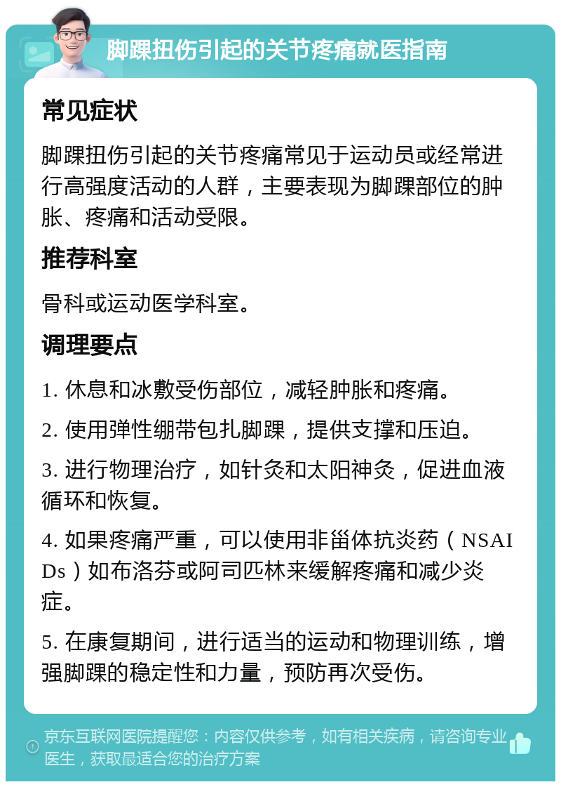 脚踝扭伤引起的关节疼痛就医指南 常见症状 脚踝扭伤引起的关节疼痛常见于运动员或经常进行高强度活动的人群，主要表现为脚踝部位的肿胀、疼痛和活动受限。 推荐科室 骨科或运动医学科室。 调理要点 1. 休息和冰敷受伤部位，减轻肿胀和疼痛。 2. 使用弹性绷带包扎脚踝，提供支撑和压迫。 3. 进行物理治疗，如针灸和太阳神灸，促进血液循环和恢复。 4. 如果疼痛严重，可以使用非甾体抗炎药（NSAIDs）如布洛芬或阿司匹林来缓解疼痛和减少炎症。 5. 在康复期间，进行适当的运动和物理训练，增强脚踝的稳定性和力量，预防再次受伤。