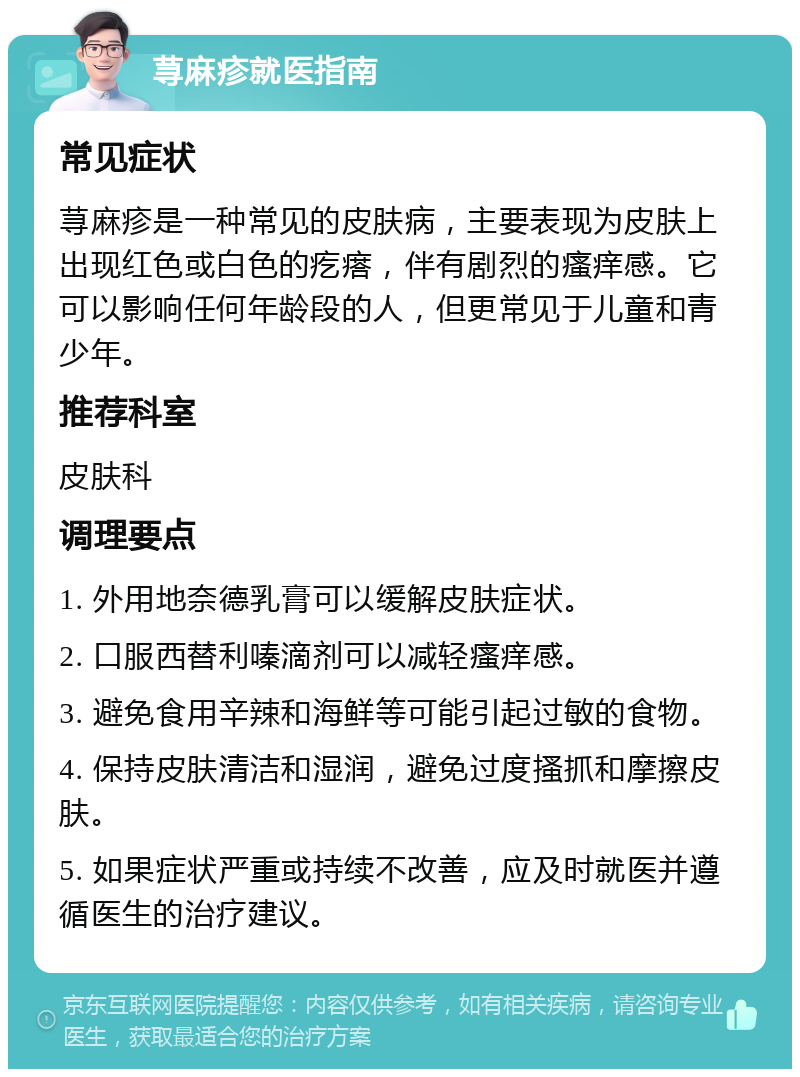 荨麻疹就医指南 常见症状 荨麻疹是一种常见的皮肤病，主要表现为皮肤上出现红色或白色的疙瘩，伴有剧烈的瘙痒感。它可以影响任何年龄段的人，但更常见于儿童和青少年。 推荐科室 皮肤科 调理要点 1. 外用地奈德乳膏可以缓解皮肤症状。 2. 口服西替利嗪滴剂可以减轻瘙痒感。 3. 避免食用辛辣和海鲜等可能引起过敏的食物。 4. 保持皮肤清洁和湿润，避免过度搔抓和摩擦皮肤。 5. 如果症状严重或持续不改善，应及时就医并遵循医生的治疗建议。