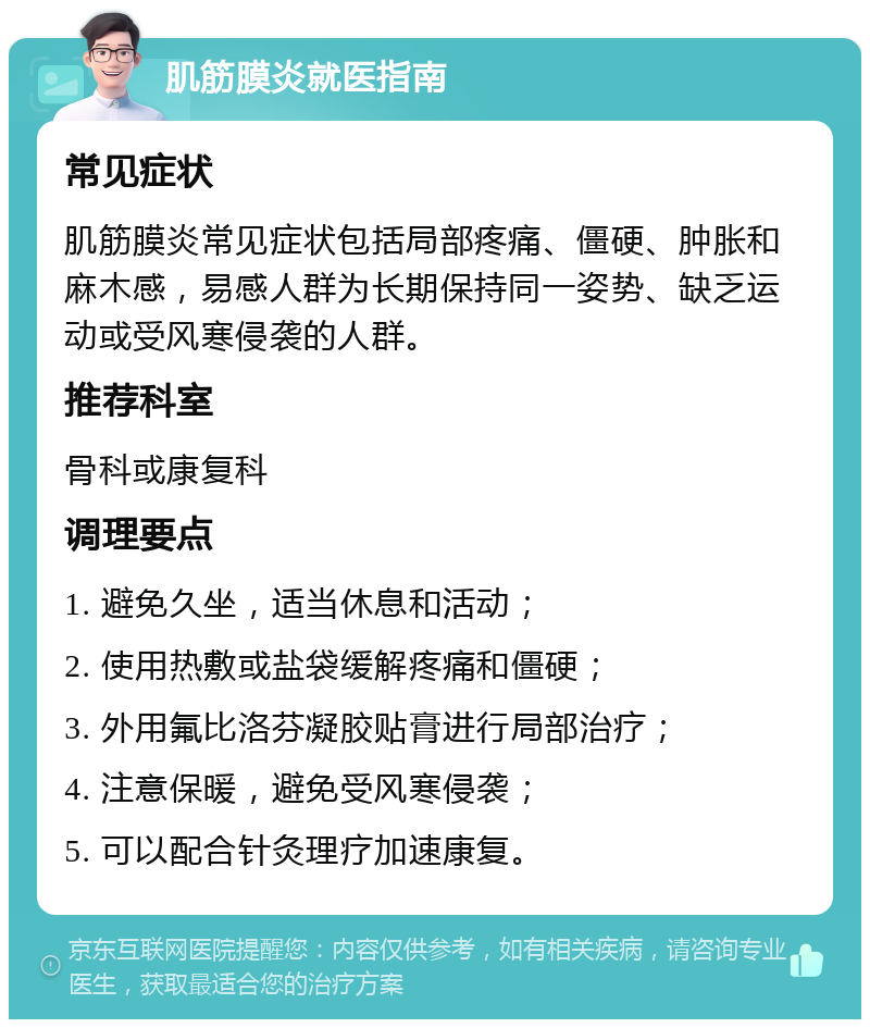 肌筋膜炎就医指南 常见症状 肌筋膜炎常见症状包括局部疼痛、僵硬、肿胀和麻木感，易感人群为长期保持同一姿势、缺乏运动或受风寒侵袭的人群。 推荐科室 骨科或康复科 调理要点 1. 避免久坐，适当休息和活动； 2. 使用热敷或盐袋缓解疼痛和僵硬； 3. 外用氟比洛芬凝胶贴膏进行局部治疗； 4. 注意保暖，避免受风寒侵袭； 5. 可以配合针灸理疗加速康复。