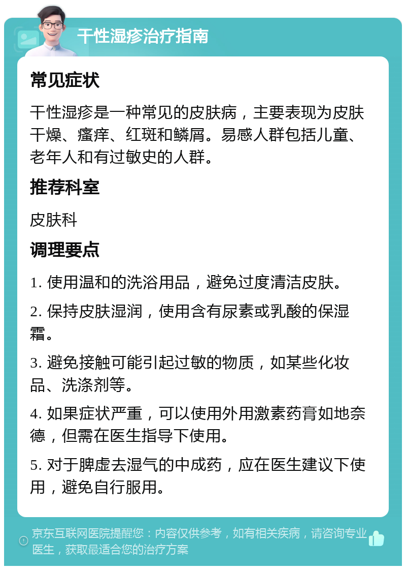 干性湿疹治疗指南 常见症状 干性湿疹是一种常见的皮肤病，主要表现为皮肤干燥、瘙痒、红斑和鳞屑。易感人群包括儿童、老年人和有过敏史的人群。 推荐科室 皮肤科 调理要点 1. 使用温和的洗浴用品，避免过度清洁皮肤。 2. 保持皮肤湿润，使用含有尿素或乳酸的保湿霜。 3. 避免接触可能引起过敏的物质，如某些化妆品、洗涤剂等。 4. 如果症状严重，可以使用外用激素药膏如地奈德，但需在医生指导下使用。 5. 对于脾虚去湿气的中成药，应在医生建议下使用，避免自行服用。