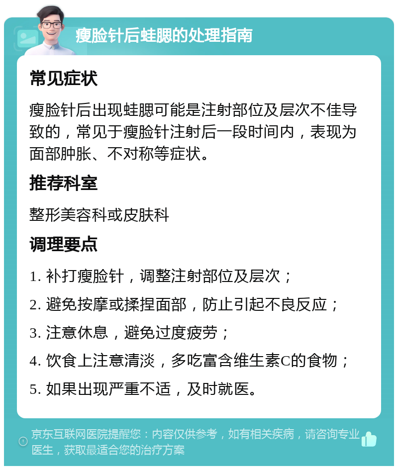 瘦脸针后蛙腮的处理指南 常见症状 瘦脸针后出现蛙腮可能是注射部位及层次不佳导致的，常见于瘦脸针注射后一段时间内，表现为面部肿胀、不对称等症状。 推荐科室 整形美容科或皮肤科 调理要点 1. 补打瘦脸针，调整注射部位及层次； 2. 避免按摩或揉捏面部，防止引起不良反应； 3. 注意休息，避免过度疲劳； 4. 饮食上注意清淡，多吃富含维生素C的食物； 5. 如果出现严重不适，及时就医。