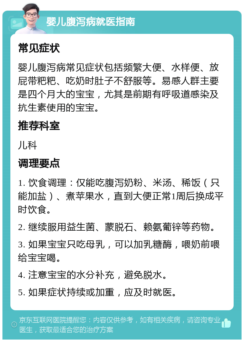 婴儿腹泻病就医指南 常见症状 婴儿腹泻病常见症状包括频繁大便、水样便、放屁带粑粑、吃奶时肚子不舒服等。易感人群主要是四个月大的宝宝，尤其是前期有呼吸道感染及抗生素使用的宝宝。 推荐科室 儿科 调理要点 1. 饮食调理：仅能吃腹泻奶粉、米汤、稀饭（只能加盐）、煮苹果水，直到大便正常1周后换成平时饮食。 2. 继续服用益生菌、蒙脱石、赖氨葡锌等药物。 3. 如果宝宝只吃母乳，可以加乳糖酶，喂奶前喂给宝宝喝。 4. 注意宝宝的水分补充，避免脱水。 5. 如果症状持续或加重，应及时就医。