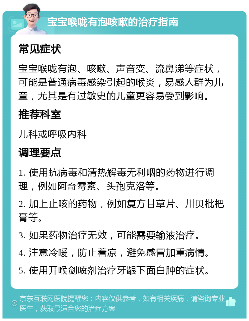 宝宝喉咙有泡咳嗽的治疗指南 常见症状 宝宝喉咙有泡、咳嗽、声音变、流鼻涕等症状，可能是普通病毒感染引起的喉炎，易感人群为儿童，尤其是有过敏史的儿童更容易受到影响。 推荐科室 儿科或呼吸内科 调理要点 1. 使用抗病毒和清热解毒无利咽的药物进行调理，例如阿奇霉素、头孢克洛等。 2. 加上止咳的药物，例如复方甘草片、川贝枇杷膏等。 3. 如果药物治疗无效，可能需要输液治疗。 4. 注意冷暖，防止着凉，避免感冒加重病情。 5. 使用开喉剑喷剂治疗牙龈下面白肿的症状。