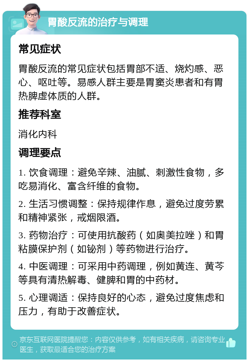 胃酸反流的治疗与调理 常见症状 胃酸反流的常见症状包括胃部不适、烧灼感、恶心、呕吐等。易感人群主要是胃窦炎患者和有胃热脾虚体质的人群。 推荐科室 消化内科 调理要点 1. 饮食调理：避免辛辣、油腻、刺激性食物，多吃易消化、富含纤维的食物。 2. 生活习惯调整：保持规律作息，避免过度劳累和精神紧张，戒烟限酒。 3. 药物治疗：可使用抗酸药（如奥美拉唑）和胃粘膜保护剂（如铋剂）等药物进行治疗。 4. 中医调理：可采用中药调理，例如黄连、黄芩等具有清热解毒、健脾和胃的中药材。 5. 心理调适：保持良好的心态，避免过度焦虑和压力，有助于改善症状。