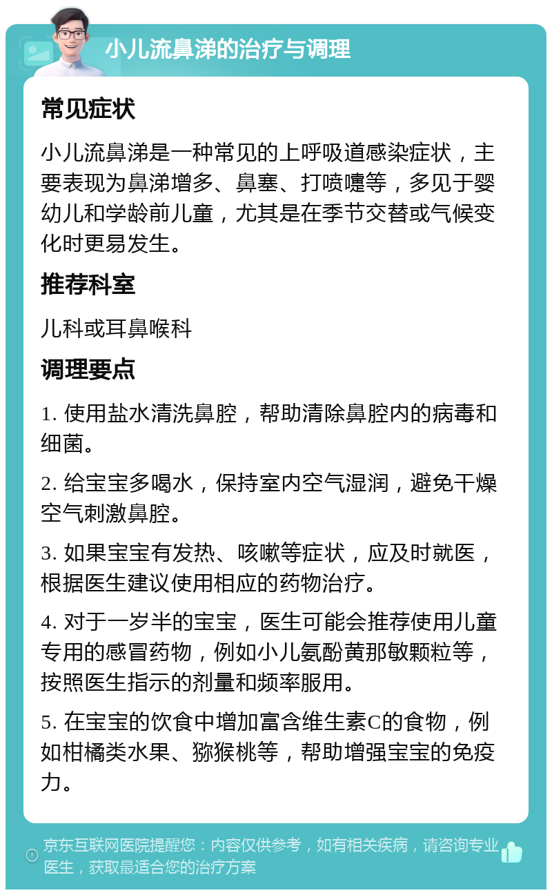 小儿流鼻涕的治疗与调理 常见症状 小儿流鼻涕是一种常见的上呼吸道感染症状，主要表现为鼻涕增多、鼻塞、打喷嚏等，多见于婴幼儿和学龄前儿童，尤其是在季节交替或气候变化时更易发生。 推荐科室 儿科或耳鼻喉科 调理要点 1. 使用盐水清洗鼻腔，帮助清除鼻腔内的病毒和细菌。 2. 给宝宝多喝水，保持室内空气湿润，避免干燥空气刺激鼻腔。 3. 如果宝宝有发热、咳嗽等症状，应及时就医，根据医生建议使用相应的药物治疗。 4. 对于一岁半的宝宝，医生可能会推荐使用儿童专用的感冒药物，例如小儿氨酚黄那敏颗粒等，按照医生指示的剂量和频率服用。 5. 在宝宝的饮食中增加富含维生素C的食物，例如柑橘类水果、猕猴桃等，帮助增强宝宝的免疫力。