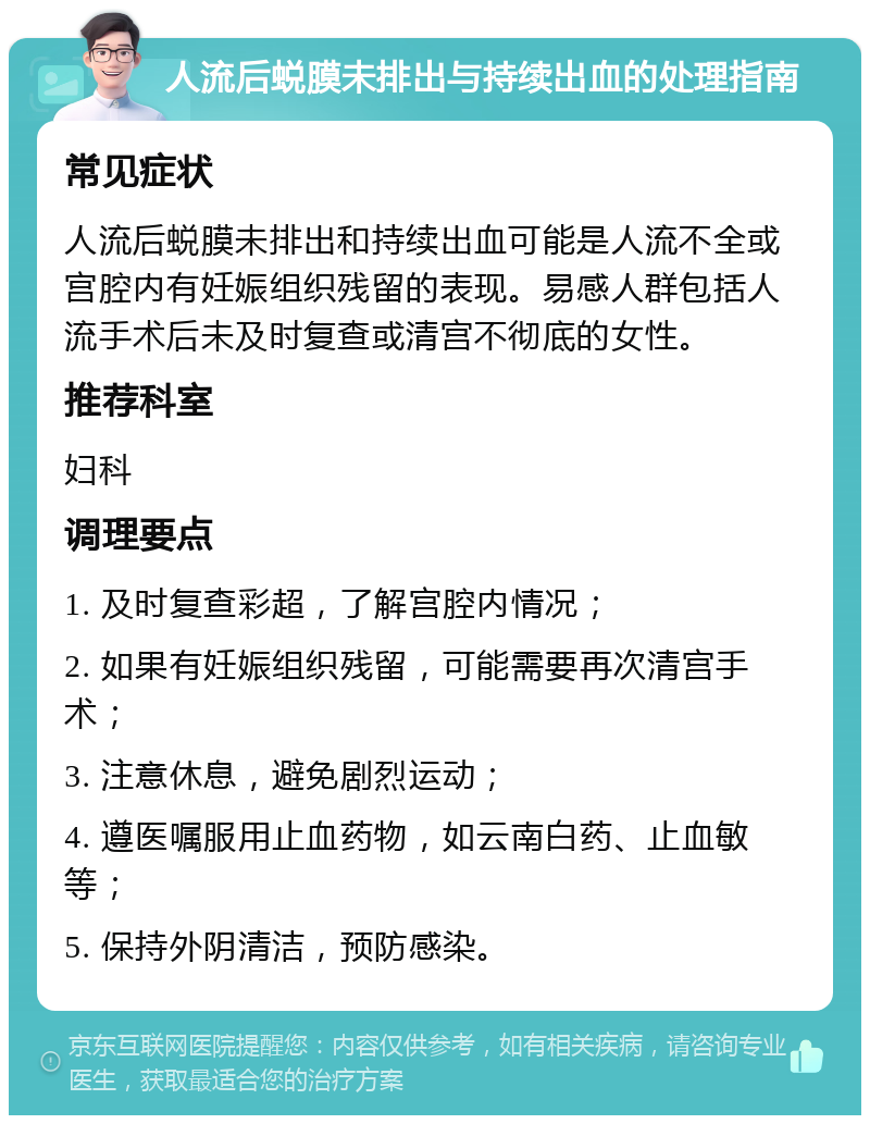 人流后蜕膜未排出与持续出血的处理指南 常见症状 人流后蜕膜未排出和持续出血可能是人流不全或宫腔内有妊娠组织残留的表现。易感人群包括人流手术后未及时复查或清宫不彻底的女性。 推荐科室 妇科 调理要点 1. 及时复查彩超，了解宫腔内情况； 2. 如果有妊娠组织残留，可能需要再次清宫手术； 3. 注意休息，避免剧烈运动； 4. 遵医嘱服用止血药物，如云南白药、止血敏等； 5. 保持外阴清洁，预防感染。