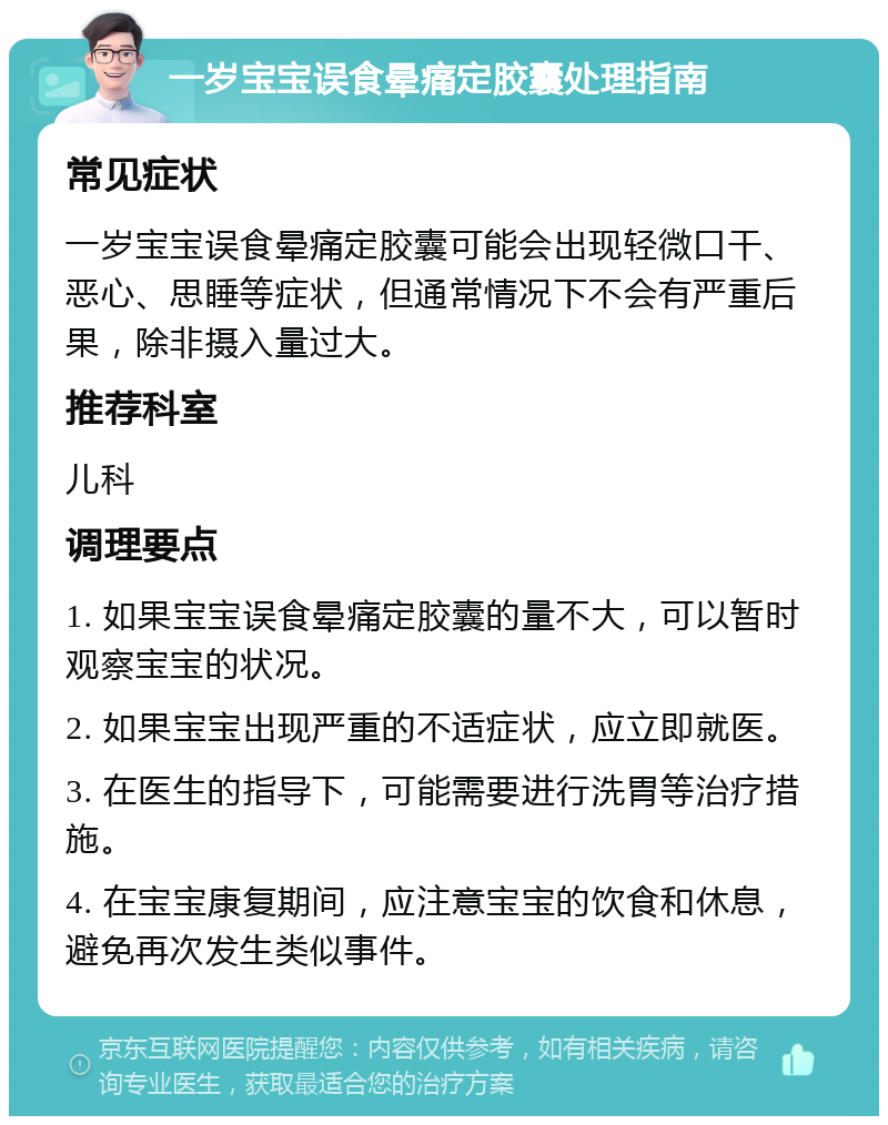 一岁宝宝误食晕痛定胶囊处理指南 常见症状 一岁宝宝误食晕痛定胶囊可能会出现轻微口干、恶心、思睡等症状，但通常情况下不会有严重后果，除非摄入量过大。 推荐科室 儿科 调理要点 1. 如果宝宝误食晕痛定胶囊的量不大，可以暂时观察宝宝的状况。 2. 如果宝宝出现严重的不适症状，应立即就医。 3. 在医生的指导下，可能需要进行洗胃等治疗措施。 4. 在宝宝康复期间，应注意宝宝的饮食和休息，避免再次发生类似事件。