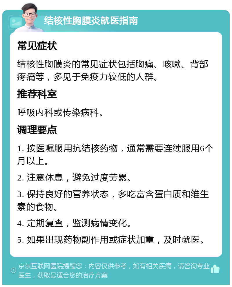 结核性胸膜炎就医指南 常见症状 结核性胸膜炎的常见症状包括胸痛、咳嗽、背部疼痛等，多见于免疫力较低的人群。 推荐科室 呼吸内科或传染病科。 调理要点 1. 按医嘱服用抗结核药物，通常需要连续服用6个月以上。 2. 注意休息，避免过度劳累。 3. 保持良好的营养状态，多吃富含蛋白质和维生素的食物。 4. 定期复查，监测病情变化。 5. 如果出现药物副作用或症状加重，及时就医。