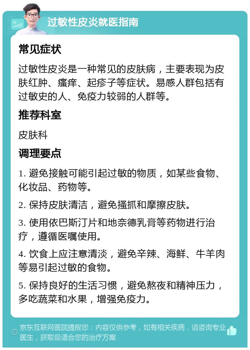 过敏性皮炎就医指南 常见症状 过敏性皮炎是一种常见的皮肤病，主要表现为皮肤红肿、瘙痒、起疹子等症状。易感人群包括有过敏史的人、免疫力较弱的人群等。 推荐科室 皮肤科 调理要点 1. 避免接触可能引起过敏的物质，如某些食物、化妆品、药物等。 2. 保持皮肤清洁，避免搔抓和摩擦皮肤。 3. 使用依巴斯汀片和地奈德乳膏等药物进行治疗，遵循医嘱使用。 4. 饮食上应注意清淡，避免辛辣、海鲜、牛羊肉等易引起过敏的食物。 5. 保持良好的生活习惯，避免熬夜和精神压力，多吃蔬菜和水果，增强免疫力。