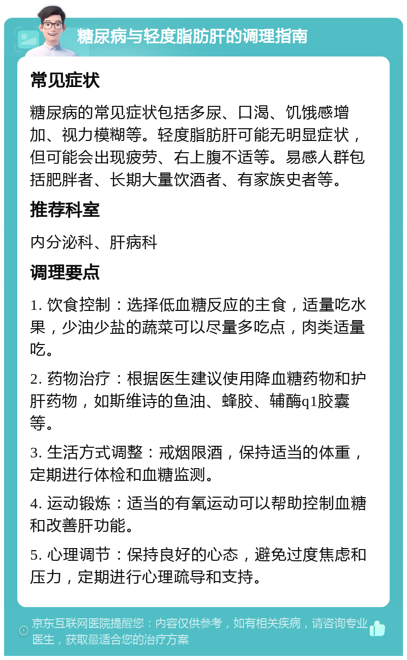 糖尿病与轻度脂肪肝的调理指南 常见症状 糖尿病的常见症状包括多尿、口渴、饥饿感增加、视力模糊等。轻度脂肪肝可能无明显症状，但可能会出现疲劳、右上腹不适等。易感人群包括肥胖者、长期大量饮酒者、有家族史者等。 推荐科室 内分泌科、肝病科 调理要点 1. 饮食控制：选择低血糖反应的主食，适量吃水果，少油少盐的蔬菜可以尽量多吃点，肉类适量吃。 2. 药物治疗：根据医生建议使用降血糖药物和护肝药物，如斯维诗的鱼油、蜂胶、辅酶q1胶囊等。 3. 生活方式调整：戒烟限酒，保持适当的体重，定期进行体检和血糖监测。 4. 运动锻炼：适当的有氧运动可以帮助控制血糖和改善肝功能。 5. 心理调节：保持良好的心态，避免过度焦虑和压力，定期进行心理疏导和支持。