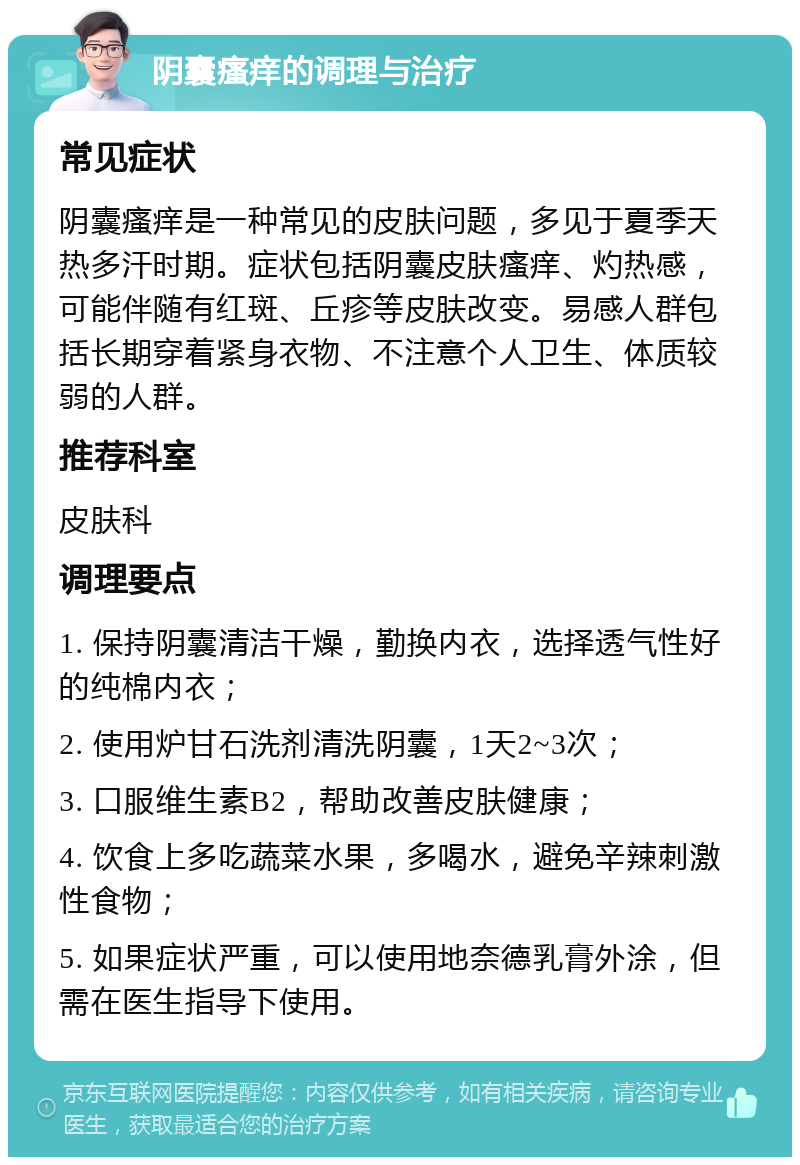 阴囊瘙痒的调理与治疗 常见症状 阴囊瘙痒是一种常见的皮肤问题，多见于夏季天热多汗时期。症状包括阴囊皮肤瘙痒、灼热感，可能伴随有红斑、丘疹等皮肤改变。易感人群包括长期穿着紧身衣物、不注意个人卫生、体质较弱的人群。 推荐科室 皮肤科 调理要点 1. 保持阴囊清洁干燥，勤换内衣，选择透气性好的纯棉内衣； 2. 使用炉甘石洗剂清洗阴囊，1天2~3次； 3. 口服维生素B2，帮助改善皮肤健康； 4. 饮食上多吃蔬菜水果，多喝水，避免辛辣刺激性食物； 5. 如果症状严重，可以使用地奈德乳膏外涂，但需在医生指导下使用。