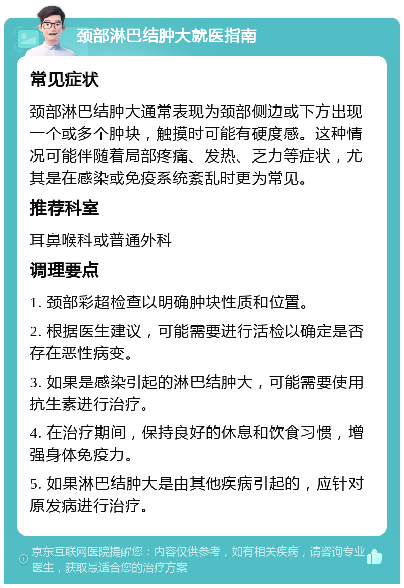 颈部淋巴结肿大就医指南 常见症状 颈部淋巴结肿大通常表现为颈部侧边或下方出现一个或多个肿块，触摸时可能有硬度感。这种情况可能伴随着局部疼痛、发热、乏力等症状，尤其是在感染或免疫系统紊乱时更为常见。 推荐科室 耳鼻喉科或普通外科 调理要点 1. 颈部彩超检查以明确肿块性质和位置。 2. 根据医生建议，可能需要进行活检以确定是否存在恶性病变。 3. 如果是感染引起的淋巴结肿大，可能需要使用抗生素进行治疗。 4. 在治疗期间，保持良好的休息和饮食习惯，增强身体免疫力。 5. 如果淋巴结肿大是由其他疾病引起的，应针对原发病进行治疗。