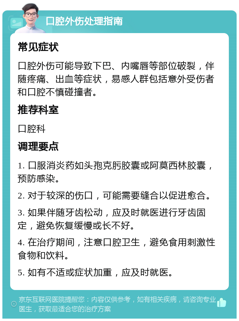 口腔外伤处理指南 常见症状 口腔外伤可能导致下巴、内嘴唇等部位破裂，伴随疼痛、出血等症状，易感人群包括意外受伤者和口腔不慎碰撞者。 推荐科室 口腔科 调理要点 1. 口服消炎药如头孢克肟胶囊或阿莫西林胶囊，预防感染。 2. 对于较深的伤口，可能需要缝合以促进愈合。 3. 如果伴随牙齿松动，应及时就医进行牙齿固定，避免恢复缓慢或长不好。 4. 在治疗期间，注意口腔卫生，避免食用刺激性食物和饮料。 5. 如有不适或症状加重，应及时就医。