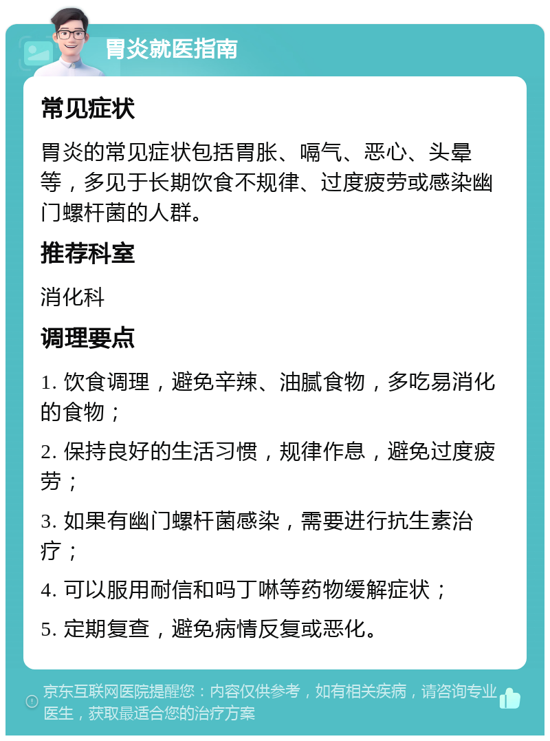 胃炎就医指南 常见症状 胃炎的常见症状包括胃胀、嗝气、恶心、头晕等，多见于长期饮食不规律、过度疲劳或感染幽门螺杆菌的人群。 推荐科室 消化科 调理要点 1. 饮食调理，避免辛辣、油腻食物，多吃易消化的食物； 2. 保持良好的生活习惯，规律作息，避免过度疲劳； 3. 如果有幽门螺杆菌感染，需要进行抗生素治疗； 4. 可以服用耐信和吗丁啉等药物缓解症状； 5. 定期复查，避免病情反复或恶化。