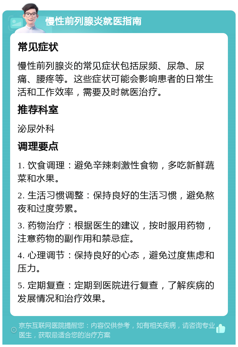 慢性前列腺炎就医指南 常见症状 慢性前列腺炎的常见症状包括尿频、尿急、尿痛、腰疼等。这些症状可能会影响患者的日常生活和工作效率，需要及时就医治疗。 推荐科室 泌尿外科 调理要点 1. 饮食调理：避免辛辣刺激性食物，多吃新鲜蔬菜和水果。 2. 生活习惯调整：保持良好的生活习惯，避免熬夜和过度劳累。 3. 药物治疗：根据医生的建议，按时服用药物，注意药物的副作用和禁忌症。 4. 心理调节：保持良好的心态，避免过度焦虑和压力。 5. 定期复查：定期到医院进行复查，了解疾病的发展情况和治疗效果。