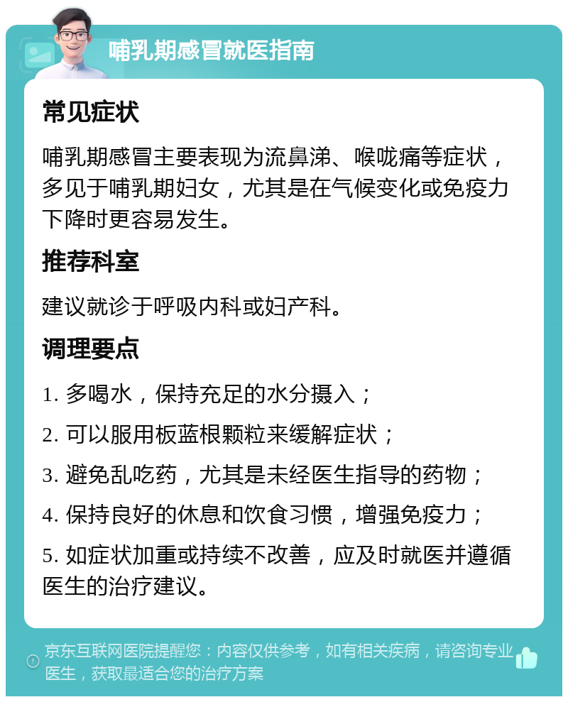 哺乳期感冒就医指南 常见症状 哺乳期感冒主要表现为流鼻涕、喉咙痛等症状，多见于哺乳期妇女，尤其是在气候变化或免疫力下降时更容易发生。 推荐科室 建议就诊于呼吸内科或妇产科。 调理要点 1. 多喝水，保持充足的水分摄入； 2. 可以服用板蓝根颗粒来缓解症状； 3. 避免乱吃药，尤其是未经医生指导的药物； 4. 保持良好的休息和饮食习惯，增强免疫力； 5. 如症状加重或持续不改善，应及时就医并遵循医生的治疗建议。