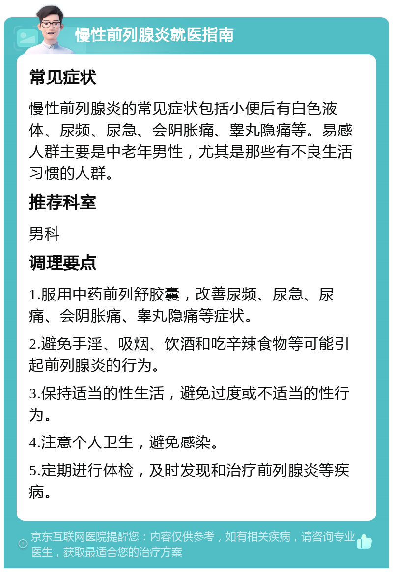 慢性前列腺炎就医指南 常见症状 慢性前列腺炎的常见症状包括小便后有白色液体、尿频、尿急、会阴胀痛、睾丸隐痛等。易感人群主要是中老年男性，尤其是那些有不良生活习惯的人群。 推荐科室 男科 调理要点 1.服用中药前列舒胶囊，改善尿频、尿急、尿痛、会阴胀痛、睾丸隐痛等症状。 2.避免手淫、吸烟、饮酒和吃辛辣食物等可能引起前列腺炎的行为。 3.保持适当的性生活，避免过度或不适当的性行为。 4.注意个人卫生，避免感染。 5.定期进行体检，及时发现和治疗前列腺炎等疾病。