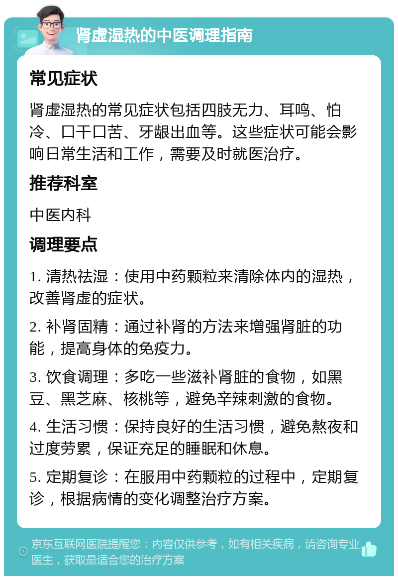 肾虚湿热的中医调理指南 常见症状 肾虚湿热的常见症状包括四肢无力、耳鸣、怕冷、口干口苦、牙龈出血等。这些症状可能会影响日常生活和工作，需要及时就医治疗。 推荐科室 中医内科 调理要点 1. 清热祛湿：使用中药颗粒来清除体内的湿热，改善肾虚的症状。 2. 补肾固精：通过补肾的方法来增强肾脏的功能，提高身体的免疫力。 3. 饮食调理：多吃一些滋补肾脏的食物，如黑豆、黑芝麻、核桃等，避免辛辣刺激的食物。 4. 生活习惯：保持良好的生活习惯，避免熬夜和过度劳累，保证充足的睡眠和休息。 5. 定期复诊：在服用中药颗粒的过程中，定期复诊，根据病情的变化调整治疗方案。