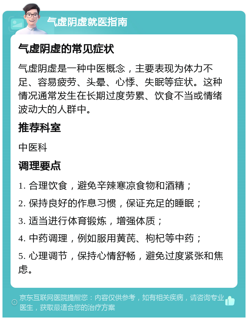 气虚阴虚就医指南 气虚阴虚的常见症状 气虚阴虚是一种中医概念，主要表现为体力不足、容易疲劳、头晕、心悸、失眠等症状。这种情况通常发生在长期过度劳累、饮食不当或情绪波动大的人群中。 推荐科室 中医科 调理要点 1. 合理饮食，避免辛辣寒凉食物和酒精； 2. 保持良好的作息习惯，保证充足的睡眠； 3. 适当进行体育锻炼，增强体质； 4. 中药调理，例如服用黄芪、枸杞等中药； 5. 心理调节，保持心情舒畅，避免过度紧张和焦虑。