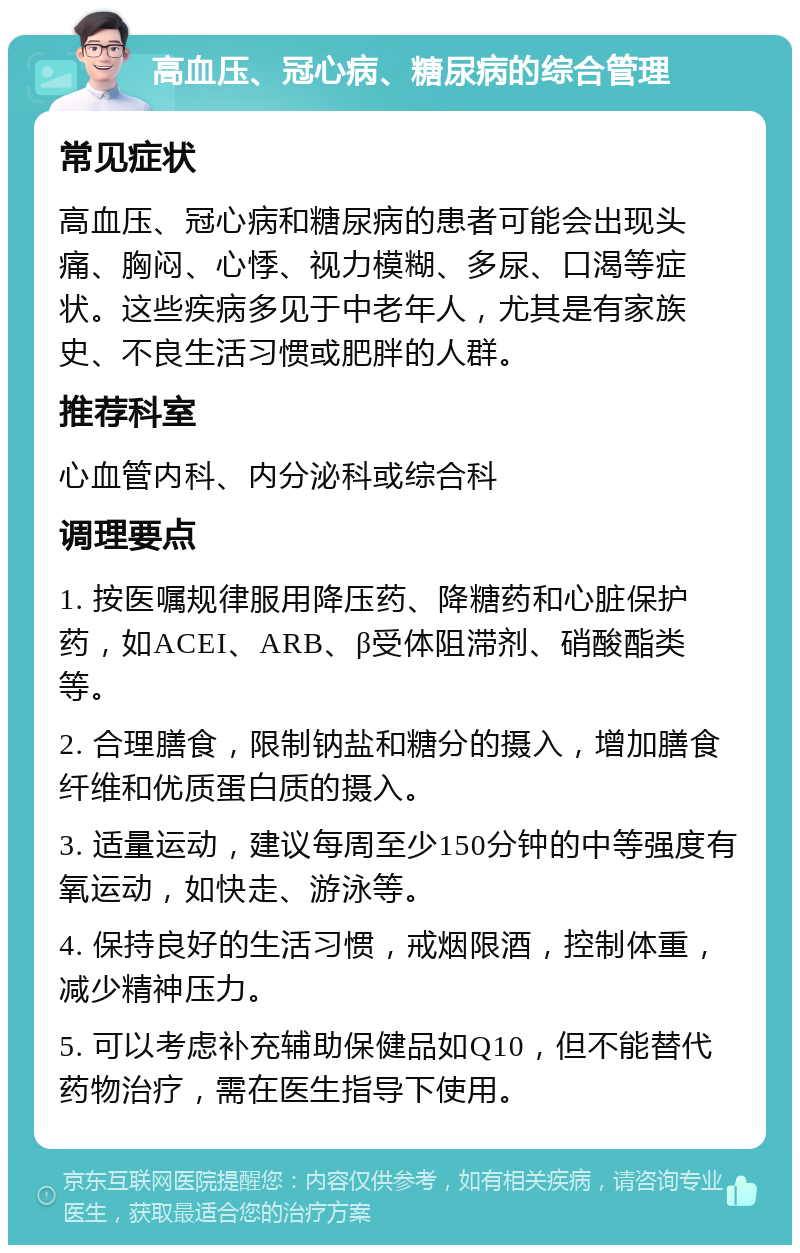 高血压、冠心病、糖尿病的综合管理 常见症状 高血压、冠心病和糖尿病的患者可能会出现头痛、胸闷、心悸、视力模糊、多尿、口渴等症状。这些疾病多见于中老年人，尤其是有家族史、不良生活习惯或肥胖的人群。 推荐科室 心血管内科、内分泌科或综合科 调理要点 1. 按医嘱规律服用降压药、降糖药和心脏保护药，如ACEI、ARB、β受体阻滞剂、硝酸酯类等。 2. 合理膳食，限制钠盐和糖分的摄入，增加膳食纤维和优质蛋白质的摄入。 3. 适量运动，建议每周至少150分钟的中等强度有氧运动，如快走、游泳等。 4. 保持良好的生活习惯，戒烟限酒，控制体重，减少精神压力。 5. 可以考虑补充辅助保健品如Q10，但不能替代药物治疗，需在医生指导下使用。