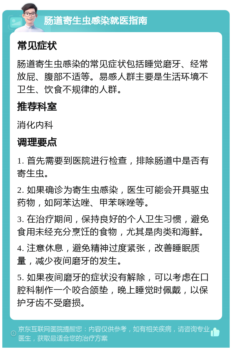 肠道寄生虫感染就医指南 常见症状 肠道寄生虫感染的常见症状包括睡觉磨牙、经常放屁、腹部不适等。易感人群主要是生活环境不卫生、饮食不规律的人群。 推荐科室 消化内科 调理要点 1. 首先需要到医院进行检查，排除肠道中是否有寄生虫。 2. 如果确诊为寄生虫感染，医生可能会开具驱虫药物，如阿苯达唑、甲苯咪唑等。 3. 在治疗期间，保持良好的个人卫生习惯，避免食用未经充分烹饪的食物，尤其是肉类和海鲜。 4. 注意休息，避免精神过度紧张，改善睡眠质量，减少夜间磨牙的发生。 5. 如果夜间磨牙的症状没有解除，可以考虑在口腔科制作一个咬合颌垫，晚上睡觉时佩戴，以保护牙齿不受磨损。