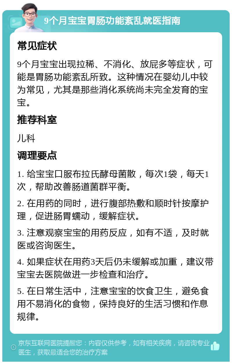 9个月宝宝胃肠功能紊乱就医指南 常见症状 9个月宝宝出现拉稀、不消化、放屁多等症状，可能是胃肠功能紊乱所致。这种情况在婴幼儿中较为常见，尤其是那些消化系统尚未完全发育的宝宝。 推荐科室 儿科 调理要点 1. 给宝宝口服布拉氏酵母菌散，每次1袋，每天1次，帮助改善肠道菌群平衡。 2. 在用药的同时，进行腹部热敷和顺时针按摩护理，促进肠胃蠕动，缓解症状。 3. 注意观察宝宝的用药反应，如有不适，及时就医或咨询医生。 4. 如果症状在用药3天后仍未缓解或加重，建议带宝宝去医院做进一步检查和治疗。 5. 在日常生活中，注意宝宝的饮食卫生，避免食用不易消化的食物，保持良好的生活习惯和作息规律。