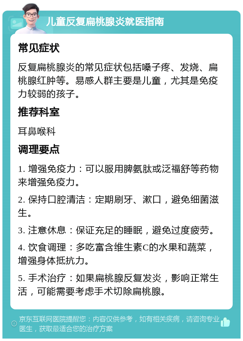 儿童反复扁桃腺炎就医指南 常见症状 反复扁桃腺炎的常见症状包括嗓子疼、发烧、扁桃腺红肿等。易感人群主要是儿童，尤其是免疫力较弱的孩子。 推荐科室 耳鼻喉科 调理要点 1. 增强免疫力：可以服用脾氨肽或泛福舒等药物来增强免疫力。 2. 保持口腔清洁：定期刷牙、漱口，避免细菌滋生。 3. 注意休息：保证充足的睡眠，避免过度疲劳。 4. 饮食调理：多吃富含维生素C的水果和蔬菜，增强身体抵抗力。 5. 手术治疗：如果扁桃腺反复发炎，影响正常生活，可能需要考虑手术切除扁桃腺。