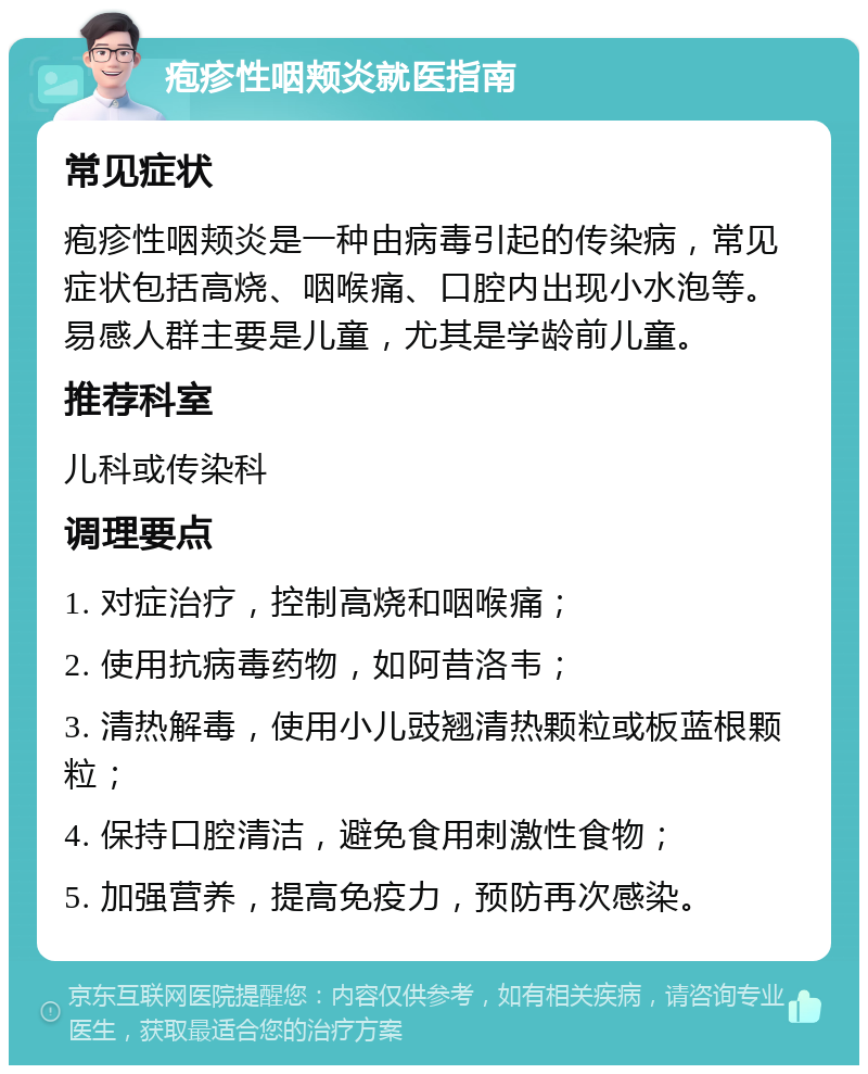 疱疹性咽颊炎就医指南 常见症状 疱疹性咽颊炎是一种由病毒引起的传染病，常见症状包括高烧、咽喉痛、口腔内出现小水泡等。易感人群主要是儿童，尤其是学龄前儿童。 推荐科室 儿科或传染科 调理要点 1. 对症治疗，控制高烧和咽喉痛； 2. 使用抗病毒药物，如阿昔洛韦； 3. 清热解毒，使用小儿豉翘清热颗粒或板蓝根颗粒； 4. 保持口腔清洁，避免食用刺激性食物； 5. 加强营养，提高免疫力，预防再次感染。