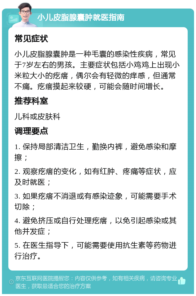 小儿皮脂腺囊肿就医指南 常见症状 小儿皮脂腺囊肿是一种毛囊的感染性疾病，常见于7岁左右的男孩。主要症状包括小鸡鸡上出现小米粒大小的疙瘩，偶尔会有轻微的痒感，但通常不痛。疙瘩摸起来较硬，可能会随时间增长。 推荐科室 儿科或皮肤科 调理要点 1. 保持局部清洁卫生，勤换内裤，避免感染和摩擦； 2. 观察疙瘩的变化，如有红肿、疼痛等症状，应及时就医； 3. 如果疙瘩不消退或有感染迹象，可能需要手术切除； 4. 避免挤压或自行处理疙瘩，以免引起感染或其他并发症； 5. 在医生指导下，可能需要使用抗生素等药物进行治疗。