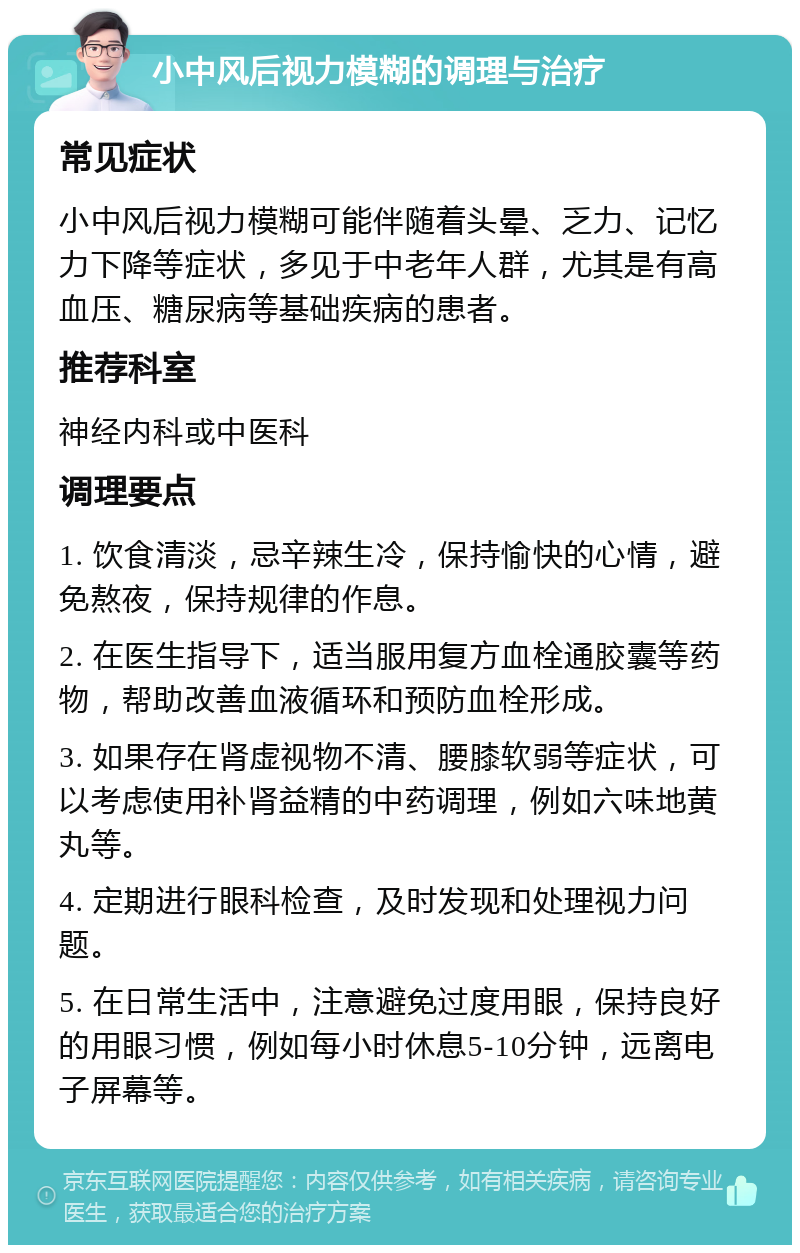 小中风后视力模糊的调理与治疗 常见症状 小中风后视力模糊可能伴随着头晕、乏力、记忆力下降等症状，多见于中老年人群，尤其是有高血压、糖尿病等基础疾病的患者。 推荐科室 神经内科或中医科 调理要点 1. 饮食清淡，忌辛辣生冷，保持愉快的心情，避免熬夜，保持规律的作息。 2. 在医生指导下，适当服用复方血栓通胶囊等药物，帮助改善血液循环和预防血栓形成。 3. 如果存在肾虚视物不清、腰膝软弱等症状，可以考虑使用补肾益精的中药调理，例如六味地黄丸等。 4. 定期进行眼科检查，及时发现和处理视力问题。 5. 在日常生活中，注意避免过度用眼，保持良好的用眼习惯，例如每小时休息5-10分钟，远离电子屏幕等。