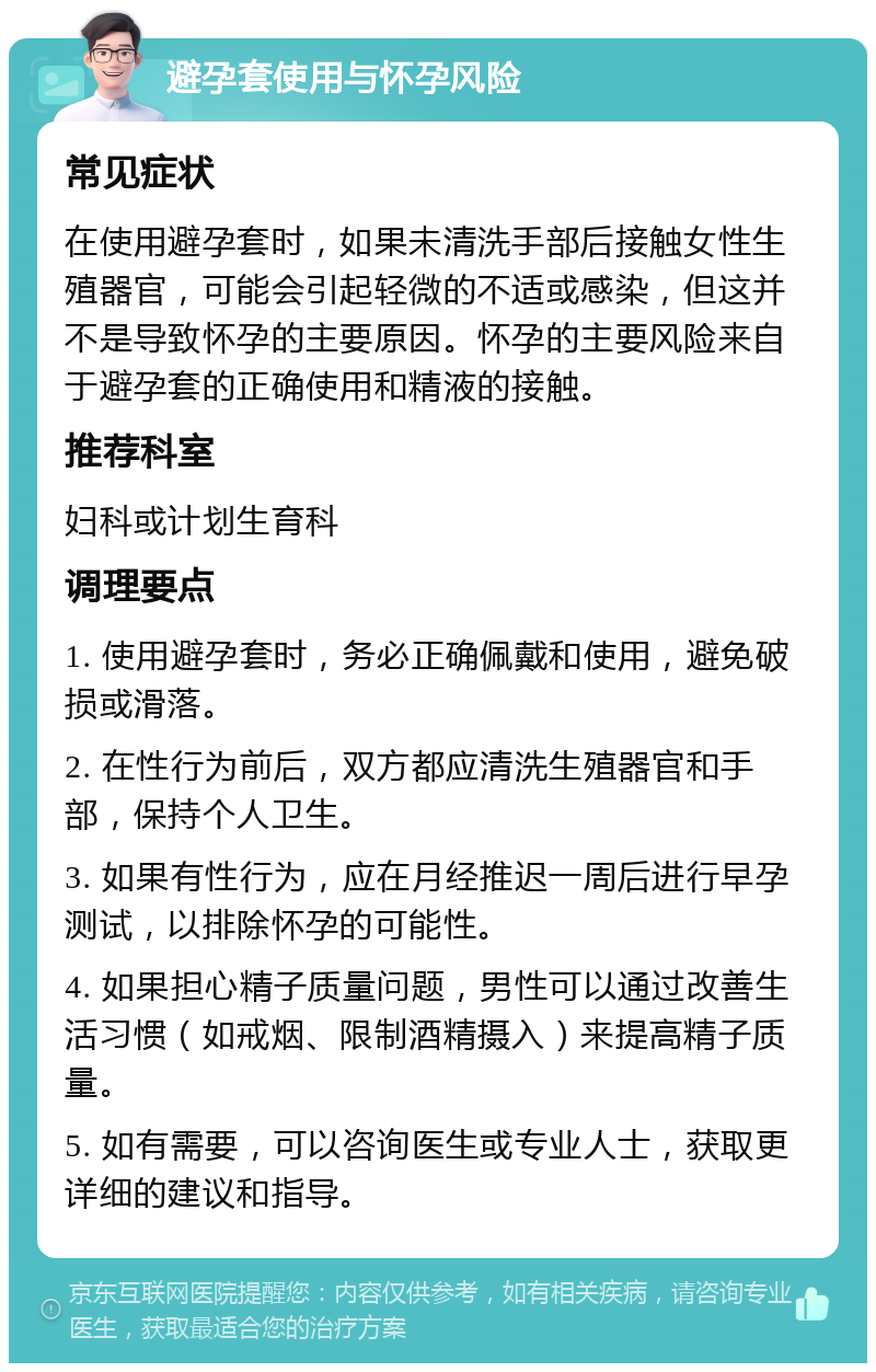 避孕套使用与怀孕风险 常见症状 在使用避孕套时，如果未清洗手部后接触女性生殖器官，可能会引起轻微的不适或感染，但这并不是导致怀孕的主要原因。怀孕的主要风险来自于避孕套的正确使用和精液的接触。 推荐科室 妇科或计划生育科 调理要点 1. 使用避孕套时，务必正确佩戴和使用，避免破损或滑落。 2. 在性行为前后，双方都应清洗生殖器官和手部，保持个人卫生。 3. 如果有性行为，应在月经推迟一周后进行早孕测试，以排除怀孕的可能性。 4. 如果担心精子质量问题，男性可以通过改善生活习惯（如戒烟、限制酒精摄入）来提高精子质量。 5. 如有需要，可以咨询医生或专业人士，获取更详细的建议和指导。