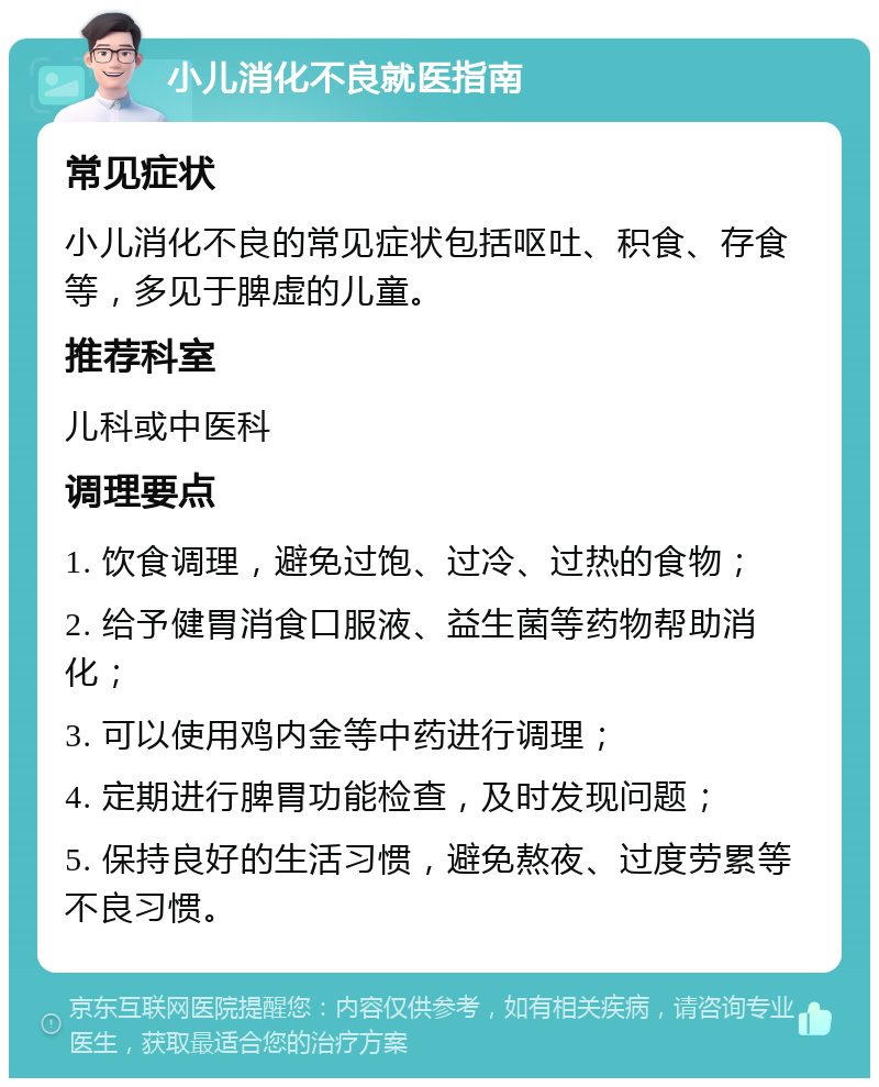 小儿消化不良就医指南 常见症状 小儿消化不良的常见症状包括呕吐、积食、存食等，多见于脾虚的儿童。 推荐科室 儿科或中医科 调理要点 1. 饮食调理，避免过饱、过冷、过热的食物； 2. 给予健胃消食口服液、益生菌等药物帮助消化； 3. 可以使用鸡内金等中药进行调理； 4. 定期进行脾胃功能检查，及时发现问题； 5. 保持良好的生活习惯，避免熬夜、过度劳累等不良习惯。