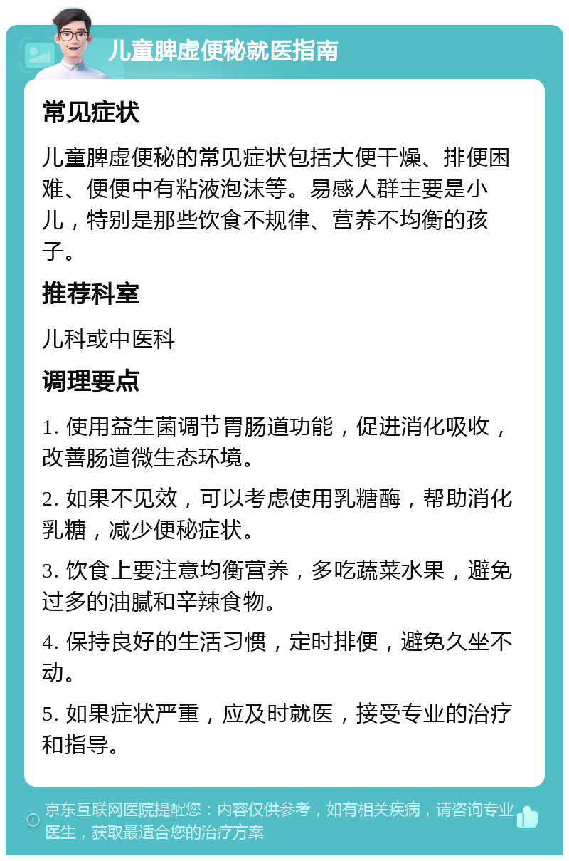 儿童脾虚便秘就医指南 常见症状 儿童脾虚便秘的常见症状包括大便干燥、排便困难、便便中有粘液泡沫等。易感人群主要是小儿，特别是那些饮食不规律、营养不均衡的孩子。 推荐科室 儿科或中医科 调理要点 1. 使用益生菌调节胃肠道功能，促进消化吸收，改善肠道微生态环境。 2. 如果不见效，可以考虑使用乳糖酶，帮助消化乳糖，减少便秘症状。 3. 饮食上要注意均衡营养，多吃蔬菜水果，避免过多的油腻和辛辣食物。 4. 保持良好的生活习惯，定时排便，避免久坐不动。 5. 如果症状严重，应及时就医，接受专业的治疗和指导。