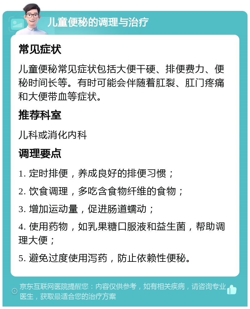 儿童便秘的调理与治疗 常见症状 儿童便秘常见症状包括大便干硬、排便费力、便秘时间长等。有时可能会伴随着肛裂、肛门疼痛和大便带血等症状。 推荐科室 儿科或消化内科 调理要点 1. 定时排便，养成良好的排便习惯； 2. 饮食调理，多吃含食物纤维的食物； 3. 增加运动量，促进肠道蠕动； 4. 使用药物，如乳果糖口服液和益生菌，帮助调理大便； 5. 避免过度使用泻药，防止依赖性便秘。