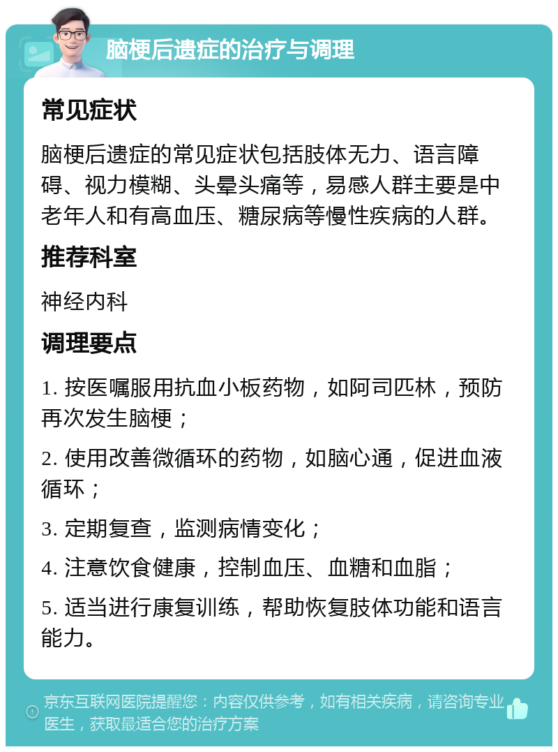 脑梗后遗症的治疗与调理 常见症状 脑梗后遗症的常见症状包括肢体无力、语言障碍、视力模糊、头晕头痛等，易感人群主要是中老年人和有高血压、糖尿病等慢性疾病的人群。 推荐科室 神经内科 调理要点 1. 按医嘱服用抗血小板药物，如阿司匹林，预防再次发生脑梗； 2. 使用改善微循环的药物，如脑心通，促进血液循环； 3. 定期复查，监测病情变化； 4. 注意饮食健康，控制血压、血糖和血脂； 5. 适当进行康复训练，帮助恢复肢体功能和语言能力。