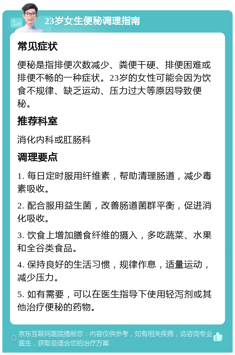 23岁女生便秘调理指南 常见症状 便秘是指排便次数减少、粪便干硬、排便困难或排便不畅的一种症状。23岁的女性可能会因为饮食不规律、缺乏运动、压力过大等原因导致便秘。 推荐科室 消化内科或肛肠科 调理要点 1. 每日定时服用纤维素，帮助清理肠道，减少毒素吸收。 2. 配合服用益生菌，改善肠道菌群平衡，促进消化吸收。 3. 饮食上增加膳食纤维的摄入，多吃蔬菜、水果和全谷类食品。 4. 保持良好的生活习惯，规律作息，适量运动，减少压力。 5. 如有需要，可以在医生指导下使用轻泻剂或其他治疗便秘的药物。