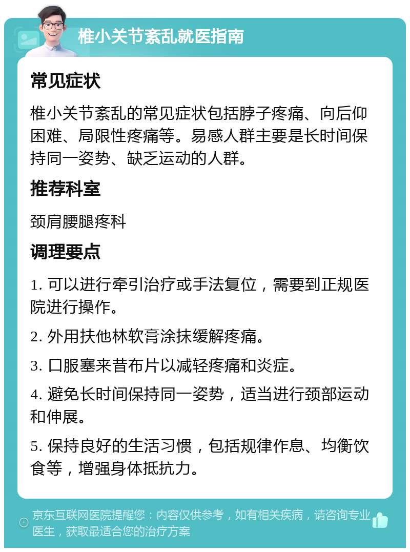 椎小关节紊乱就医指南 常见症状 椎小关节紊乱的常见症状包括脖子疼痛、向后仰困难、局限性疼痛等。易感人群主要是长时间保持同一姿势、缺乏运动的人群。 推荐科室 颈肩腰腿疼科 调理要点 1. 可以进行牵引治疗或手法复位，需要到正规医院进行操作。 2. 外用扶他林软膏涂抹缓解疼痛。 3. 口服塞来昔布片以减轻疼痛和炎症。 4. 避免长时间保持同一姿势，适当进行颈部运动和伸展。 5. 保持良好的生活习惯，包括规律作息、均衡饮食等，增强身体抵抗力。