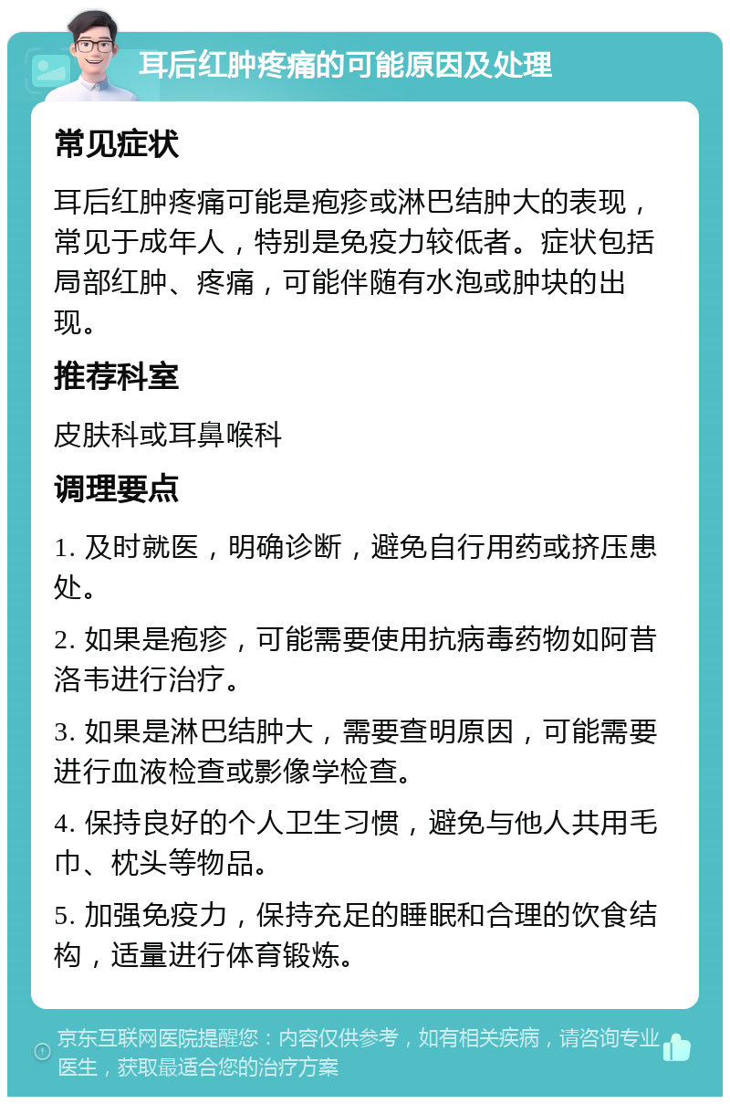 耳后红肿疼痛的可能原因及处理 常见症状 耳后红肿疼痛可能是疱疹或淋巴结肿大的表现，常见于成年人，特别是免疫力较低者。症状包括局部红肿、疼痛，可能伴随有水泡或肿块的出现。 推荐科室 皮肤科或耳鼻喉科 调理要点 1. 及时就医，明确诊断，避免自行用药或挤压患处。 2. 如果是疱疹，可能需要使用抗病毒药物如阿昔洛韦进行治疗。 3. 如果是淋巴结肿大，需要查明原因，可能需要进行血液检查或影像学检查。 4. 保持良好的个人卫生习惯，避免与他人共用毛巾、枕头等物品。 5. 加强免疫力，保持充足的睡眠和合理的饮食结构，适量进行体育锻炼。