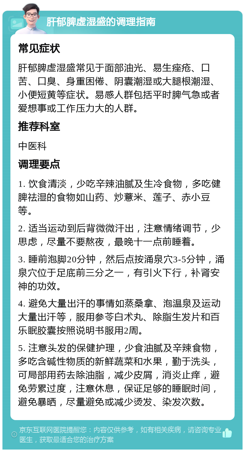 肝郁脾虚湿盛的调理指南 常见症状 肝郁脾虚湿盛常见于面部油光、易生痤疮、口苦、口臭、身重困倦、阴囊潮湿或大腿根潮湿、小便短黄等症状。易感人群包括平时脾气急或者爱想事或工作压力大的人群。 推荐科室 中医科 调理要点 1. 饮食清淡，少吃辛辣油腻及生冷食物，多吃健脾祛湿的食物如山药、炒薏米、莲子、赤小豆等。 2. 适当运动到后背微微汗出，注意情绪调节，少思虑，尽量不要熬夜，最晚十一点前睡着。 3. 睡前泡脚20分钟，然后点按涌泉穴3-5分钟，涌泉穴位于足底前三分之一，有引火下行，补肾安神的功效。 4. 避免大量出汗的事情如蒸桑拿、泡温泉及运动大量出汗等，服用参苓白术丸、除脂生发片和百乐眠胶囊按照说明书服用2周。 5. 注意头发的保健护理，少食油腻及辛辣食物，多吃含碱性物质的新鲜蔬菜和水果，勤于洗头，可局部用药去除油脂，减少皮屑，消炎止痒，避免劳累过度，注意休息，保证足够的睡眠时间，避免暴晒，尽量避免或减少烫发、染发次数。