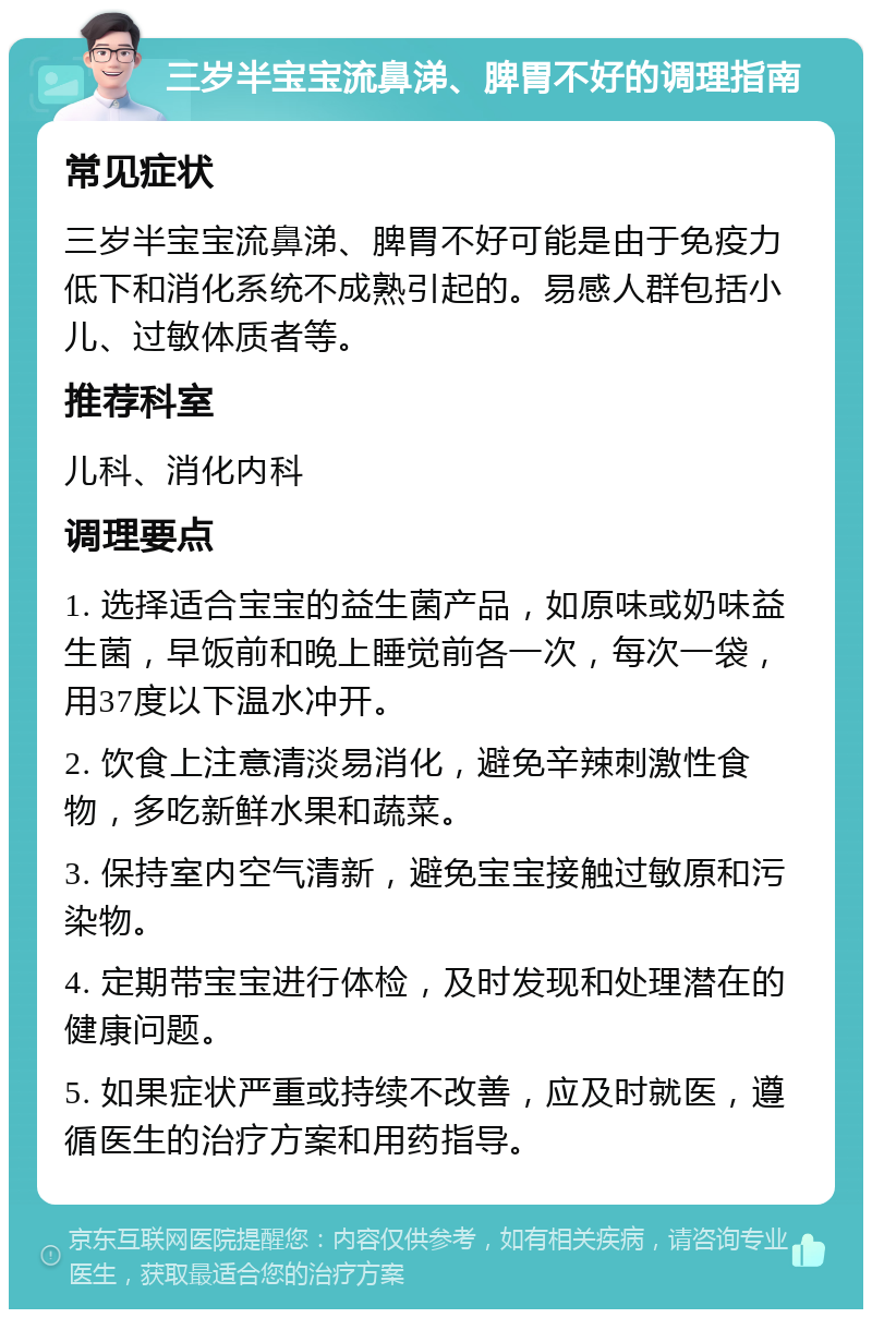 三岁半宝宝流鼻涕、脾胃不好的调理指南 常见症状 三岁半宝宝流鼻涕、脾胃不好可能是由于免疫力低下和消化系统不成熟引起的。易感人群包括小儿、过敏体质者等。 推荐科室 儿科、消化内科 调理要点 1. 选择适合宝宝的益生菌产品，如原味或奶味益生菌，早饭前和晚上睡觉前各一次，每次一袋，用37度以下温水冲开。 2. 饮食上注意清淡易消化，避免辛辣刺激性食物，多吃新鲜水果和蔬菜。 3. 保持室内空气清新，避免宝宝接触过敏原和污染物。 4. 定期带宝宝进行体检，及时发现和处理潜在的健康问题。 5. 如果症状严重或持续不改善，应及时就医，遵循医生的治疗方案和用药指导。