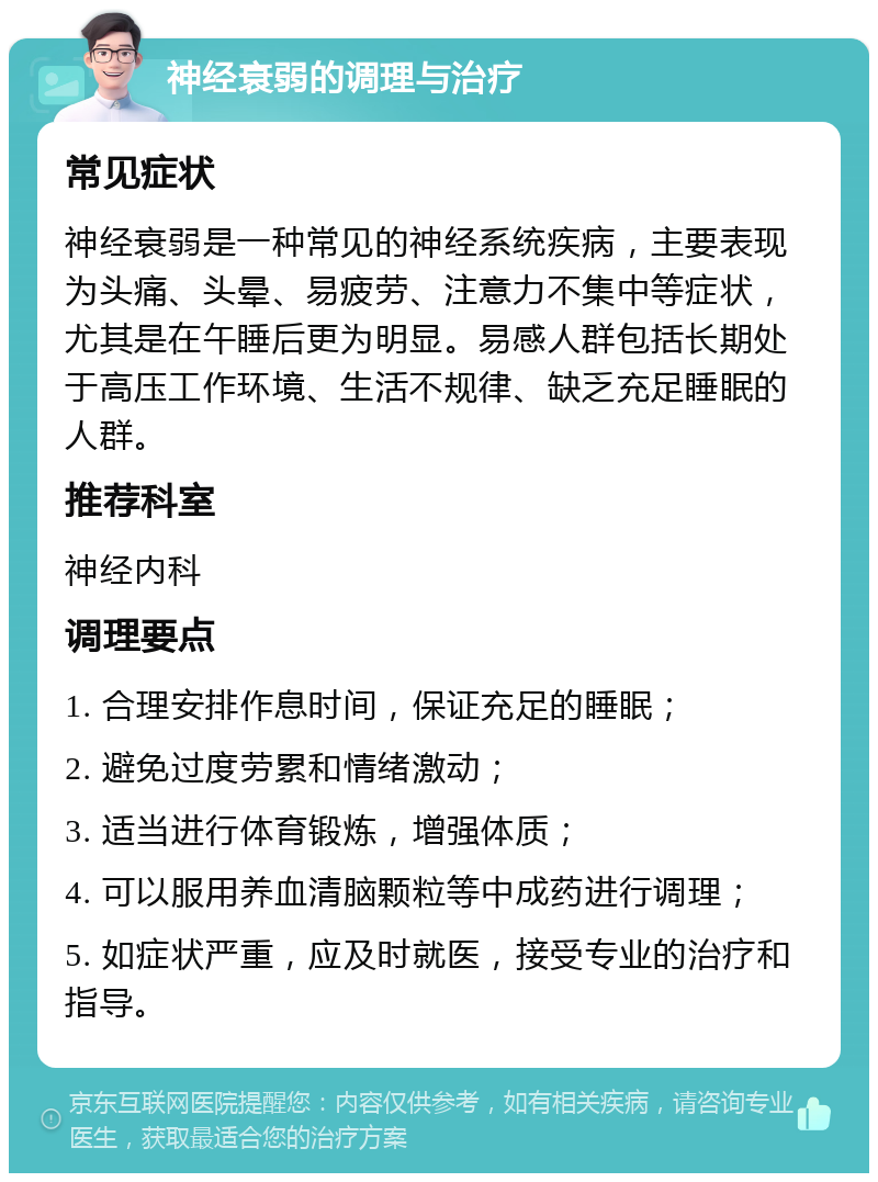 神经衰弱的调理与治疗 常见症状 神经衰弱是一种常见的神经系统疾病，主要表现为头痛、头晕、易疲劳、注意力不集中等症状，尤其是在午睡后更为明显。易感人群包括长期处于高压工作环境、生活不规律、缺乏充足睡眠的人群。 推荐科室 神经内科 调理要点 1. 合理安排作息时间，保证充足的睡眠； 2. 避免过度劳累和情绪激动； 3. 适当进行体育锻炼，增强体质； 4. 可以服用养血清脑颗粒等中成药进行调理； 5. 如症状严重，应及时就医，接受专业的治疗和指导。