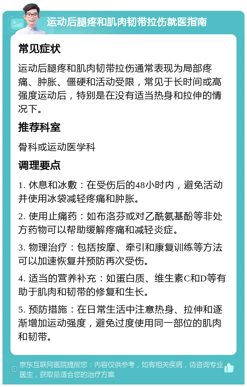 运动后腿疼和肌肉韧带拉伤就医指南 常见症状 运动后腿疼和肌肉韧带拉伤通常表现为局部疼痛、肿胀、僵硬和活动受限，常见于长时间或高强度运动后，特别是在没有适当热身和拉伸的情况下。 推荐科室 骨科或运动医学科 调理要点 1. 休息和冰敷：在受伤后的48小时内，避免活动并使用冰袋减轻疼痛和肿胀。 2. 使用止痛药：如布洛芬或对乙酰氨基酚等非处方药物可以帮助缓解疼痛和减轻炎症。 3. 物理治疗：包括按摩、牵引和康复训练等方法可以加速恢复并预防再次受伤。 4. 适当的营养补充：如蛋白质、维生素C和D等有助于肌肉和韧带的修复和生长。 5. 预防措施：在日常生活中注意热身、拉伸和逐渐增加运动强度，避免过度使用同一部位的肌肉和韧带。