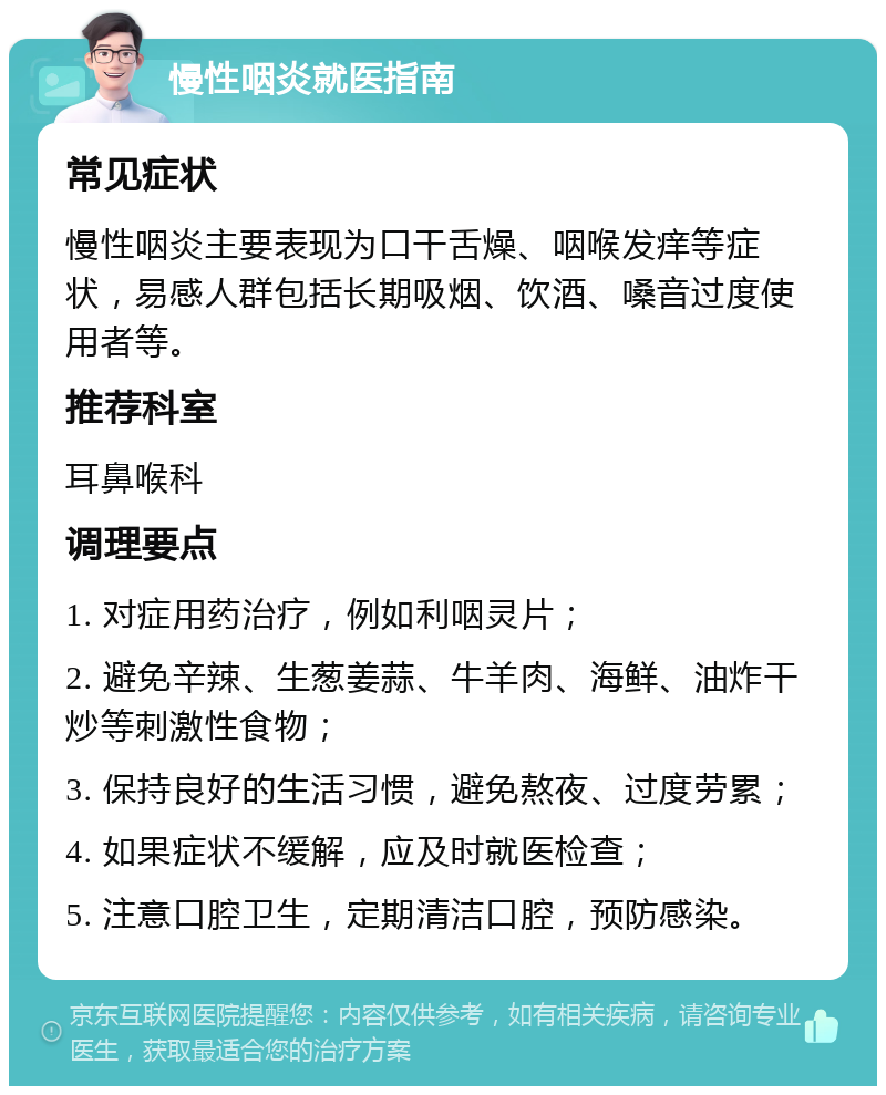 慢性咽炎就医指南 常见症状 慢性咽炎主要表现为口干舌燥、咽喉发痒等症状，易感人群包括长期吸烟、饮酒、嗓音过度使用者等。 推荐科室 耳鼻喉科 调理要点 1. 对症用药治疗，例如利咽灵片； 2. 避免辛辣、生葱姜蒜、牛羊肉、海鲜、油炸干炒等刺激性食物； 3. 保持良好的生活习惯，避免熬夜、过度劳累； 4. 如果症状不缓解，应及时就医检查； 5. 注意口腔卫生，定期清洁口腔，预防感染。