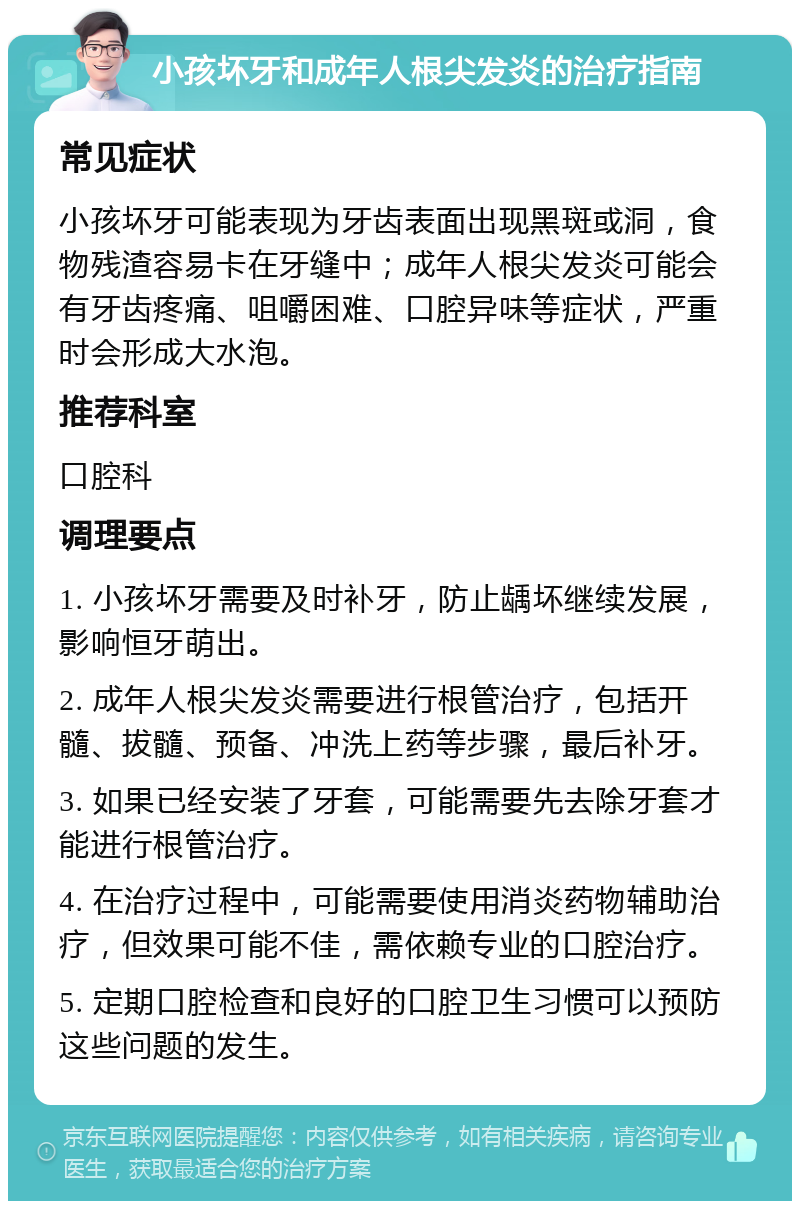 小孩坏牙和成年人根尖发炎的治疗指南 常见症状 小孩坏牙可能表现为牙齿表面出现黑斑或洞，食物残渣容易卡在牙缝中；成年人根尖发炎可能会有牙齿疼痛、咀嚼困难、口腔异味等症状，严重时会形成大水泡。 推荐科室 口腔科 调理要点 1. 小孩坏牙需要及时补牙，防止龋坏继续发展，影响恒牙萌出。 2. 成年人根尖发炎需要进行根管治疗，包括开髓、拔髓、预备、冲洗上药等步骤，最后补牙。 3. 如果已经安装了牙套，可能需要先去除牙套才能进行根管治疗。 4. 在治疗过程中，可能需要使用消炎药物辅助治疗，但效果可能不佳，需依赖专业的口腔治疗。 5. 定期口腔检查和良好的口腔卫生习惯可以预防这些问题的发生。