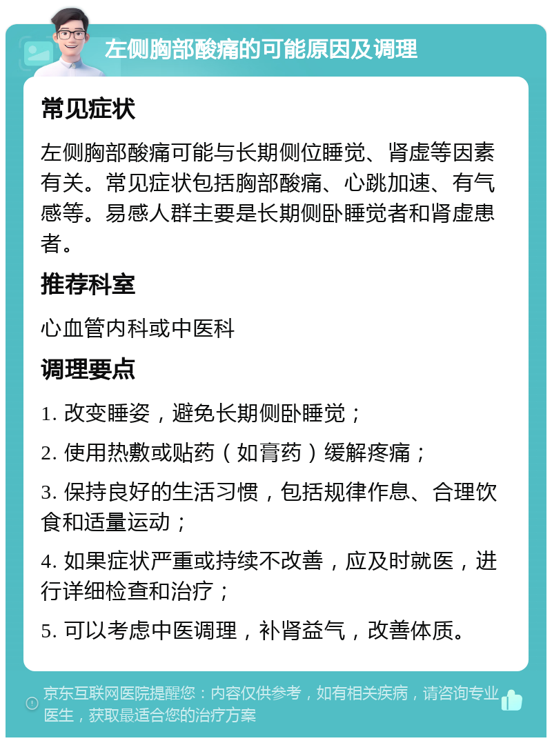 左侧胸部酸痛的可能原因及调理 常见症状 左侧胸部酸痛可能与长期侧位睡觉、肾虚等因素有关。常见症状包括胸部酸痛、心跳加速、有气感等。易感人群主要是长期侧卧睡觉者和肾虚患者。 推荐科室 心血管内科或中医科 调理要点 1. 改变睡姿，避免长期侧卧睡觉； 2. 使用热敷或贴药（如膏药）缓解疼痛； 3. 保持良好的生活习惯，包括规律作息、合理饮食和适量运动； 4. 如果症状严重或持续不改善，应及时就医，进行详细检查和治疗； 5. 可以考虑中医调理，补肾益气，改善体质。