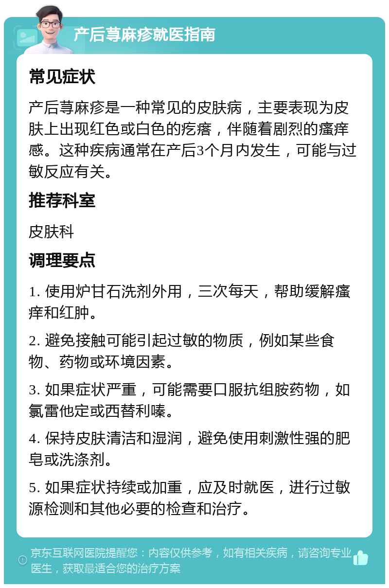 产后荨麻疹就医指南 常见症状 产后荨麻疹是一种常见的皮肤病，主要表现为皮肤上出现红色或白色的疙瘩，伴随着剧烈的瘙痒感。这种疾病通常在产后3个月内发生，可能与过敏反应有关。 推荐科室 皮肤科 调理要点 1. 使用炉甘石洗剂外用，三次每天，帮助缓解瘙痒和红肿。 2. 避免接触可能引起过敏的物质，例如某些食物、药物或环境因素。 3. 如果症状严重，可能需要口服抗组胺药物，如氯雷他定或西替利嗪。 4. 保持皮肤清洁和湿润，避免使用刺激性强的肥皂或洗涤剂。 5. 如果症状持续或加重，应及时就医，进行过敏源检测和其他必要的检查和治疗。