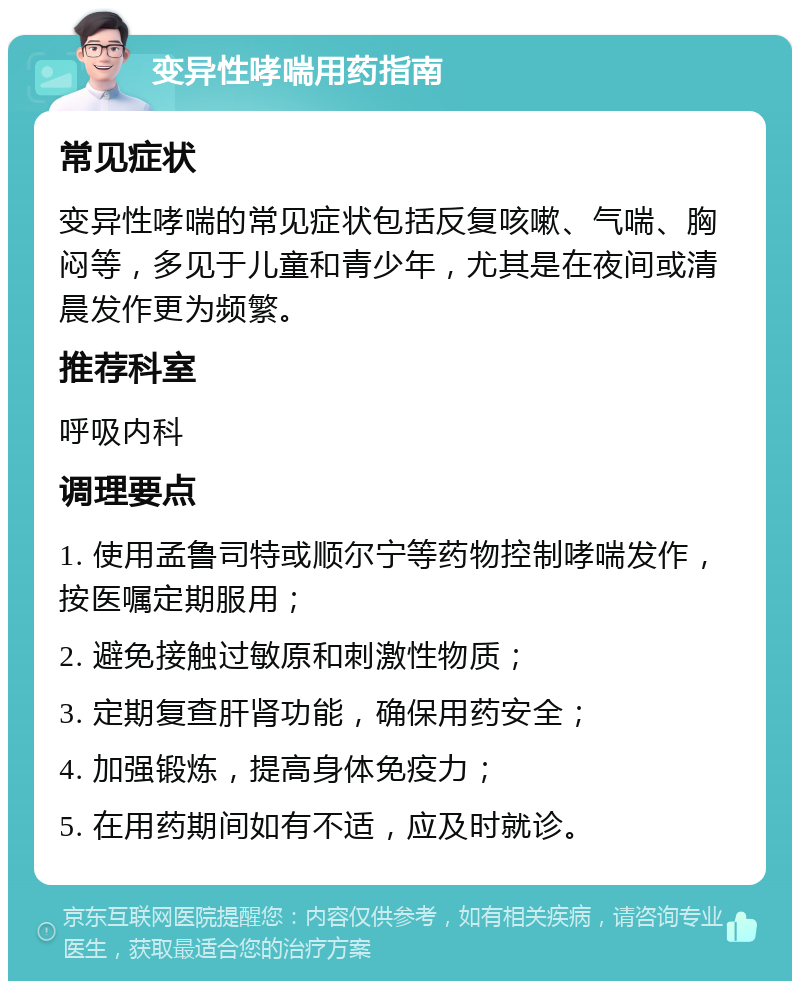 变异性哮喘用药指南 常见症状 变异性哮喘的常见症状包括反复咳嗽、气喘、胸闷等，多见于儿童和青少年，尤其是在夜间或清晨发作更为频繁。 推荐科室 呼吸内科 调理要点 1. 使用孟鲁司特或顺尔宁等药物控制哮喘发作，按医嘱定期服用； 2. 避免接触过敏原和刺激性物质； 3. 定期复查肝肾功能，确保用药安全； 4. 加强锻炼，提高身体免疫力； 5. 在用药期间如有不适，应及时就诊。