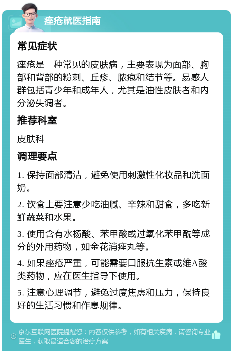 痤疮就医指南 常见症状 痤疮是一种常见的皮肤病，主要表现为面部、胸部和背部的粉刺、丘疹、脓疱和结节等。易感人群包括青少年和成年人，尤其是油性皮肤者和内分泌失调者。 推荐科室 皮肤科 调理要点 1. 保持面部清洁，避免使用刺激性化妆品和洗面奶。 2. 饮食上要注意少吃油腻、辛辣和甜食，多吃新鲜蔬菜和水果。 3. 使用含有水杨酸、苯甲酸或过氧化苯甲酰等成分的外用药物，如金花消痤丸等。 4. 如果痤疮严重，可能需要口服抗生素或维A酸类药物，应在医生指导下使用。 5. 注意心理调节，避免过度焦虑和压力，保持良好的生活习惯和作息规律。