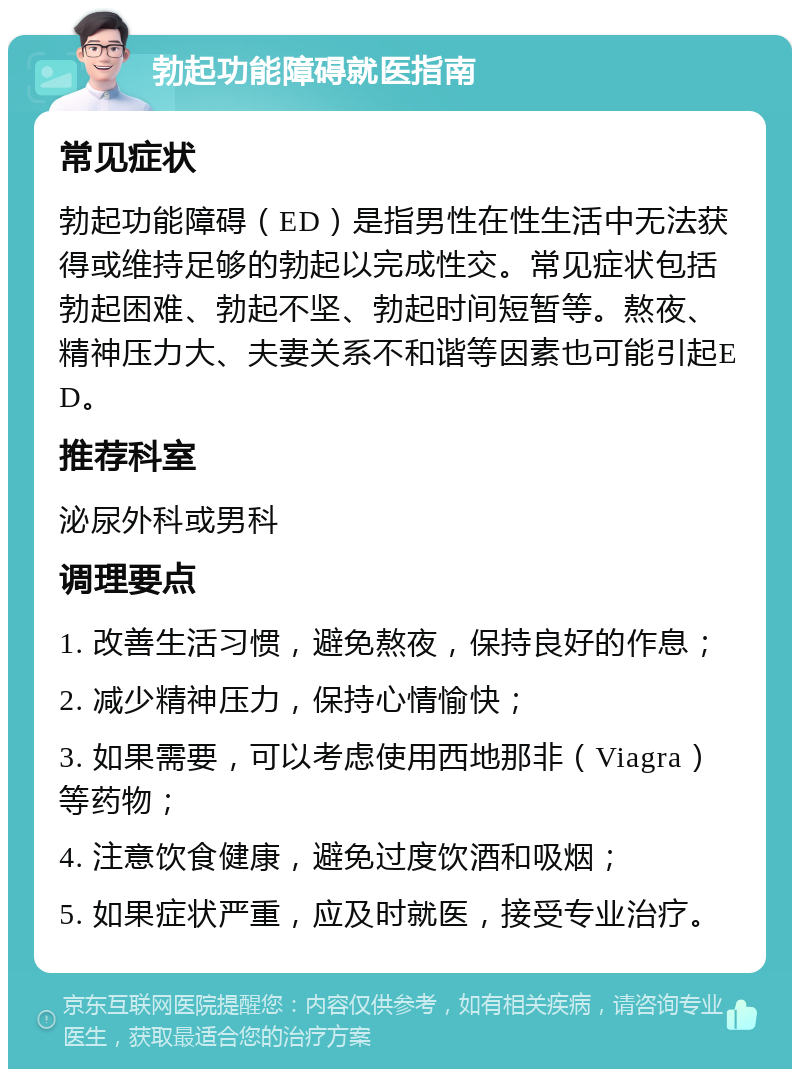 勃起功能障碍就医指南 常见症状 勃起功能障碍（ED）是指男性在性生活中无法获得或维持足够的勃起以完成性交。常见症状包括勃起困难、勃起不坚、勃起时间短暂等。熬夜、精神压力大、夫妻关系不和谐等因素也可能引起ED。 推荐科室 泌尿外科或男科 调理要点 1. 改善生活习惯，避免熬夜，保持良好的作息； 2. 减少精神压力，保持心情愉快； 3. 如果需要，可以考虑使用西地那非（Viagra）等药物； 4. 注意饮食健康，避免过度饮酒和吸烟； 5. 如果症状严重，应及时就医，接受专业治疗。