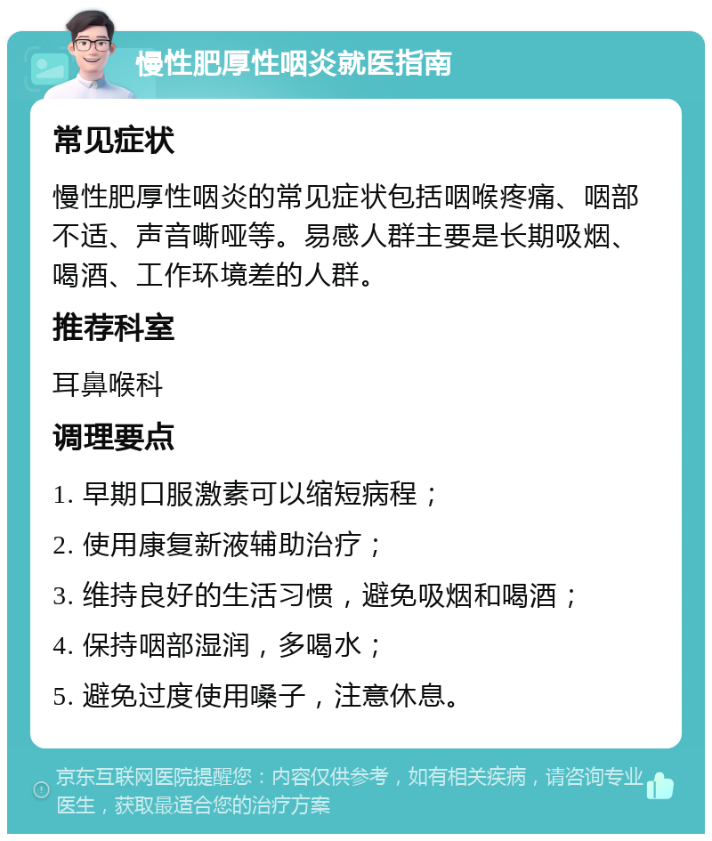 慢性肥厚性咽炎就医指南 常见症状 慢性肥厚性咽炎的常见症状包括咽喉疼痛、咽部不适、声音嘶哑等。易感人群主要是长期吸烟、喝酒、工作环境差的人群。 推荐科室 耳鼻喉科 调理要点 1. 早期口服激素可以缩短病程； 2. 使用康复新液辅助治疗； 3. 维持良好的生活习惯，避免吸烟和喝酒； 4. 保持咽部湿润，多喝水； 5. 避免过度使用嗓子，注意休息。